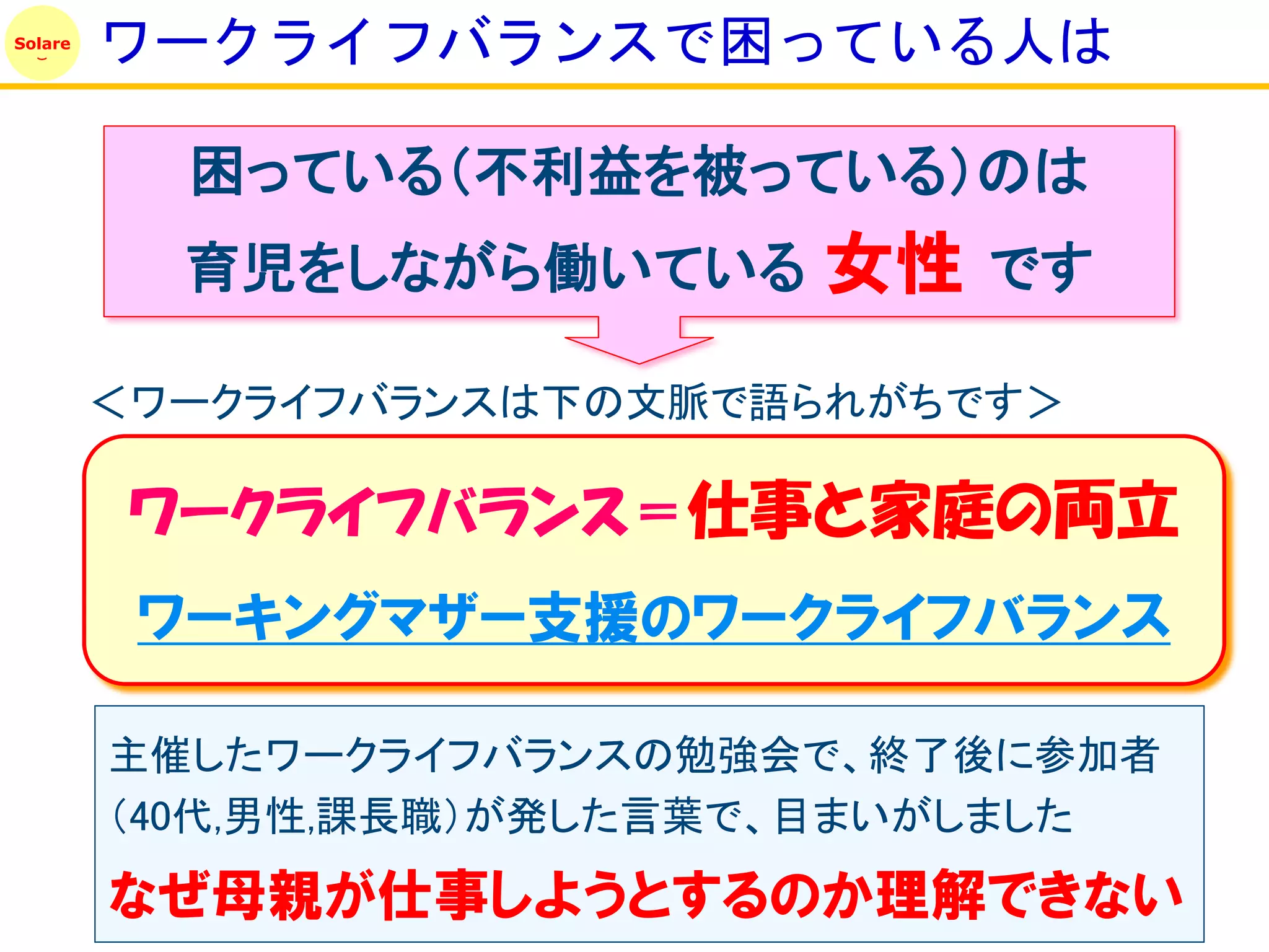 Solare
         ワークライフバランスで困っている人は

           困っている（不利益を被っている）のは
           育児をしながら働いている     女性 です
         ＜ワークライフバランスは下の文脈で語られがちです＞

          ワークライフバランス＝仕事と家庭の両立
          ワーキングマザー支援のワークライフバランス

         主催したワークライフバランスの勉強会で、終了後に参加者
         （40代,男性,課長職）が発した言葉で、目まいがしました
         なぜ母親が仕事しようとするのか理解できない
 