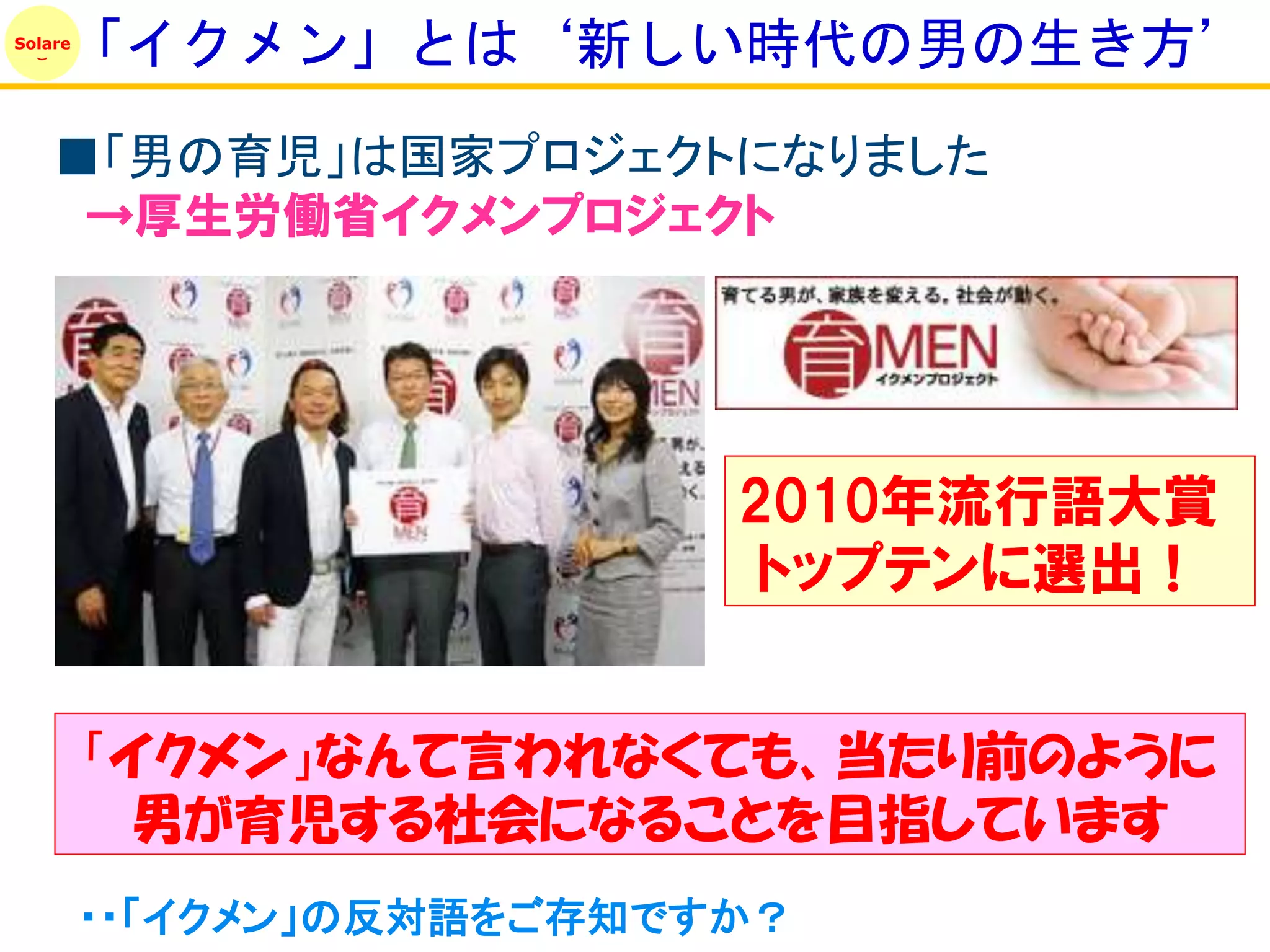 「イクメン」とは‘新しい時代の男の生き方’
Solare




    ■「男の育児」は国家プロジェクトになりました
     →厚生労働省イクメンプロジェクト




                           2010年流行語大賞
                            トップテンに選出！


         「イクメン」なんて言われなくても、当たり前のように
          男が育児する社会になることを目指しています
         ・・「イクメン」の反対語をご存知ですか？
 