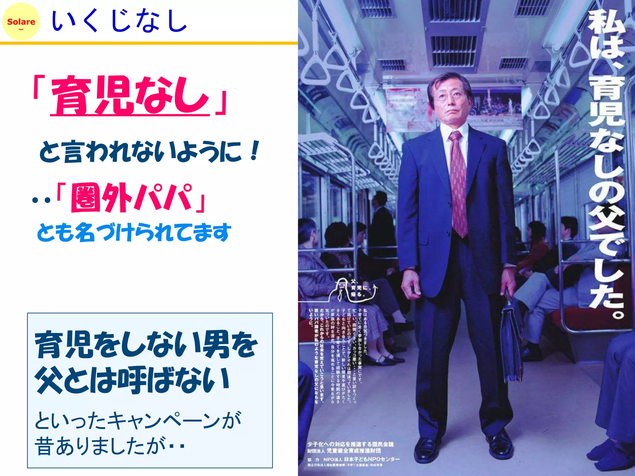 Solare
         いくじなし

    「育児なし」
         と言われないように！
    ・・「圏外パパ」
         とも名づけられてます




     育児をしない男を
     父とは呼ばない
     といったキャンペーンが
     昔ありましたが・・
 