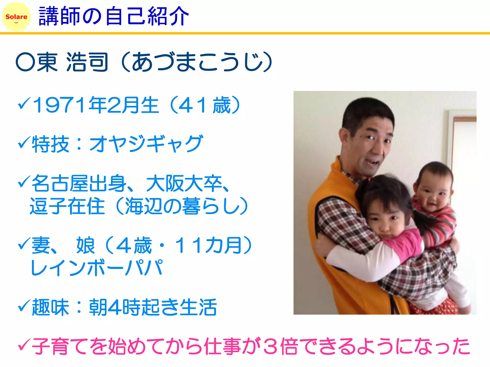 Solare
         講師の自己紹介

  ○東 浩司（あづまこうじ）
   1971年2月生（4１歳）

   特技：オヤジギャグ

   名古屋出身、大阪大卒、
    逗子在住（海辺の暮らし）

   妻、 娘（４歳・１1カ月）
    レインボーパパ

   趣味：朝4時起き生活

   子育てを始めてから仕事が３倍できるようになった
 