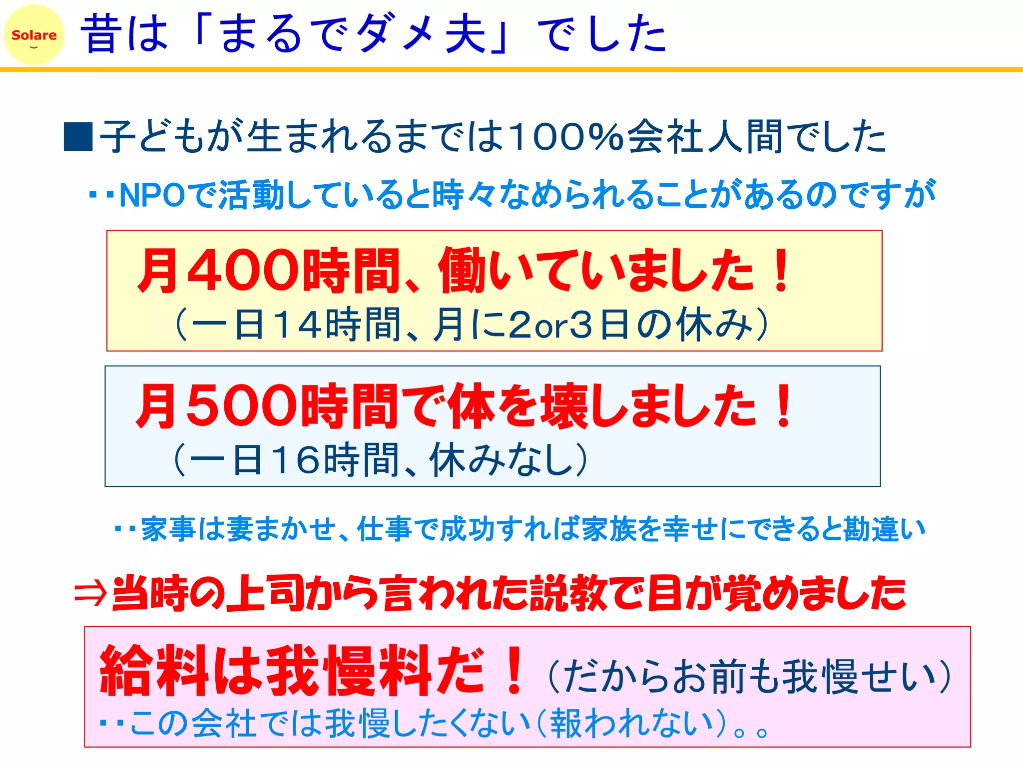 Solare
         昔は「まるでダメ夫」でした

         ■子どもが生まれるまでは１００％会社人間でした
         ・・NPOで活動していると時々なめられることがあるのですが

           月４００時間、働いていました！
            （一日１４時間、月に２or３日の休み）

           月５００時間で体を壊しました！
            （一日１６時間、休みなし）
          ・・家事は妻まかせ、仕事で成功すれば家族を幸せにできると勘違い

         ⇒当時の上司から言われた説教で目が覚めました

          給料は我慢料だ！（だからお前も我慢せい）
          ・・この会社では我慢したくない（報われない）。。
 