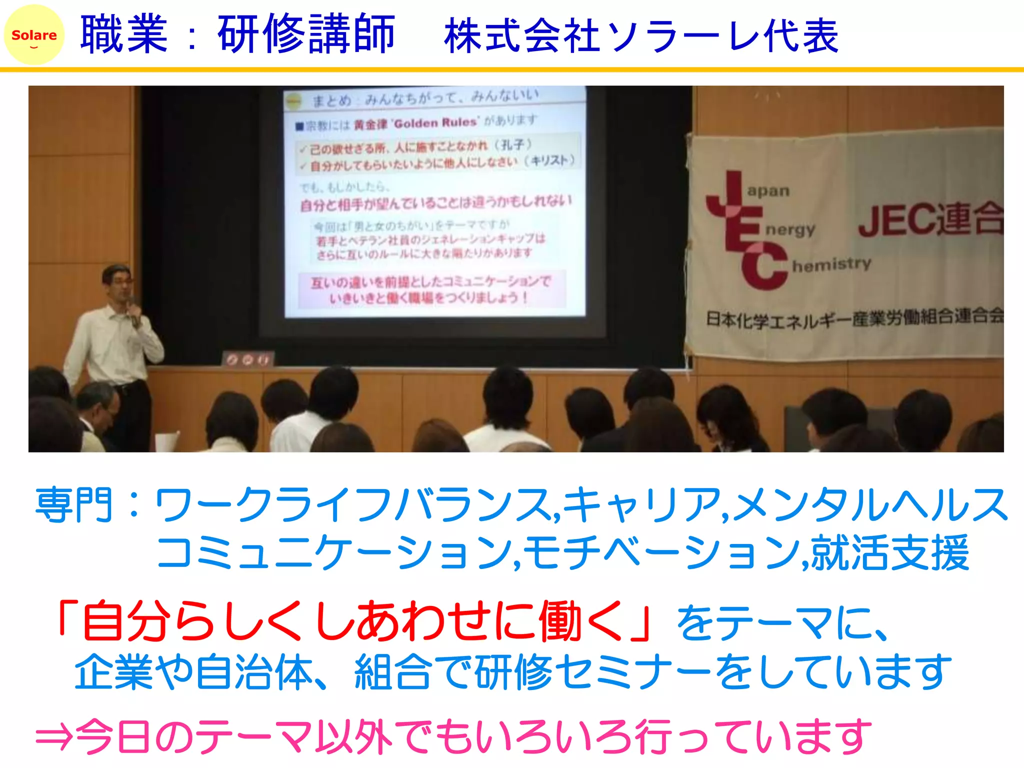 Solare
         職業：研修講師   株式会社ソラーレ代表




   専門：ワークライフバランス,キャリア,メンタルヘルス
      コミュニケーション,モチベーション,就活支援
   「自分らしくしあわせに働く」をテーマに、
         企業や自治体、組合で研修セミナーをしています
   ⇒今日のテーマ以外でもいろいろ行っています
 