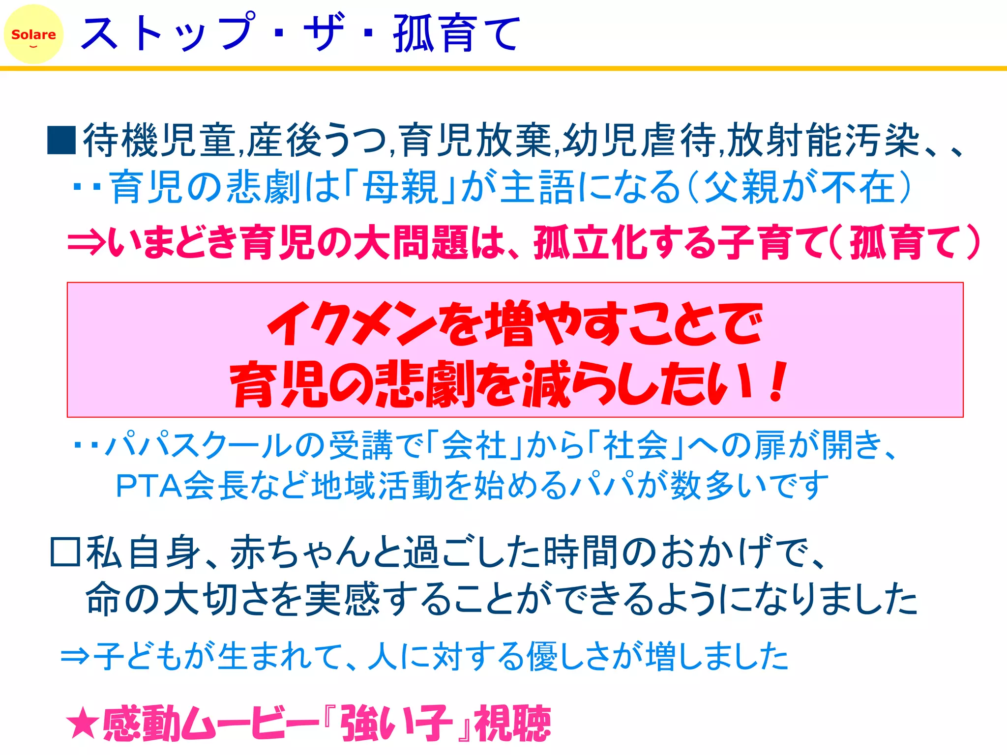 Solare
         ストップ・ザ・孤育て

    ■待機児童,産後うつ,育児放棄,幼児虐待,放射能汚染、、
     ・・育児の悲劇は「母親」が主語になる（父親が不在）
     ⇒いまどき育児の大問題は、孤立化する子育て（孤育て）

               イクメンを増やすことで
              育児の悲劇を減らしたい！
         ・・パパスクールの受講で「会社」から「社会」への扉が開き、
           ＰＴＡ会長など地域活動を始めるパパが数多いです

    □私自身、赤ちゃんと過ごした時間のおかげで、
     命の大切さを実感することができるようになりました
         ⇒子どもが生まれて、人に対する優しさが増しました

         ★感動ムービー『強い子』視聴
 