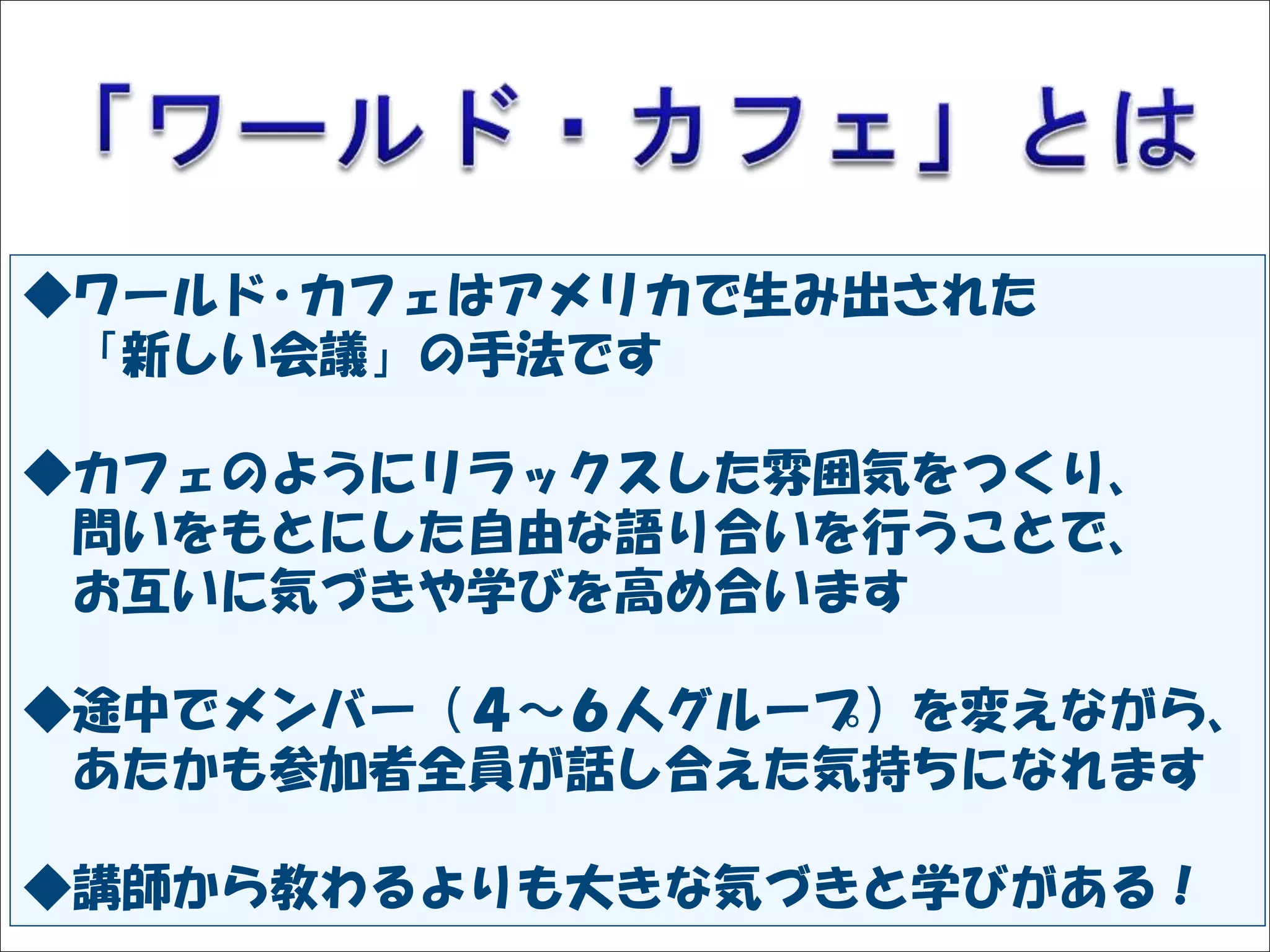 Solare




◆ワールド･カフェはアメリカで生み出された
 「新しい会議」の手法です

◆カフェのようにリラックスした雰囲気をつくり、
 問いをもとにした自由な語り合いを行うことで、
 お互いに気づきや学びを高め合います

◆途中でメンバー（４～６人グループ）を変えながら、
 あたかも参加者全員が話し合えた気持ちになれます

◆講師から教わるよりも大きな気づきと学びがある！
 