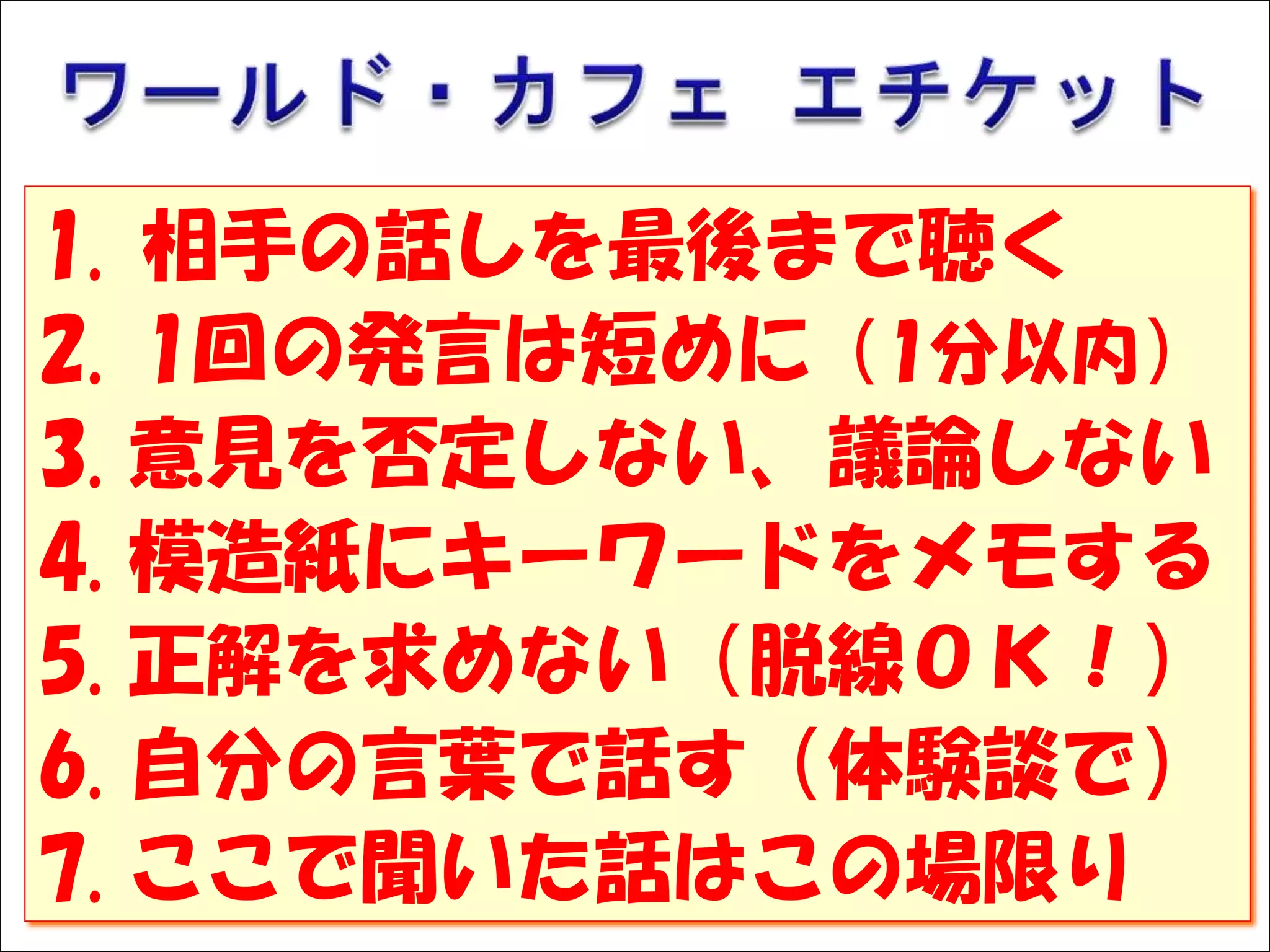 Solare




  1.     相手の話しを最後まで聴く
  2.     1回の発言は短めに（1分以内）
  3.     意見を否定しない、議論しない
  4.     模造紙にキーワードをメモする
  5.     正解を求めない（脱線ＯＫ！）
  6.     自分の言葉で話す（体験談で）
  7.     ここで聞いた話はこの場限り
 