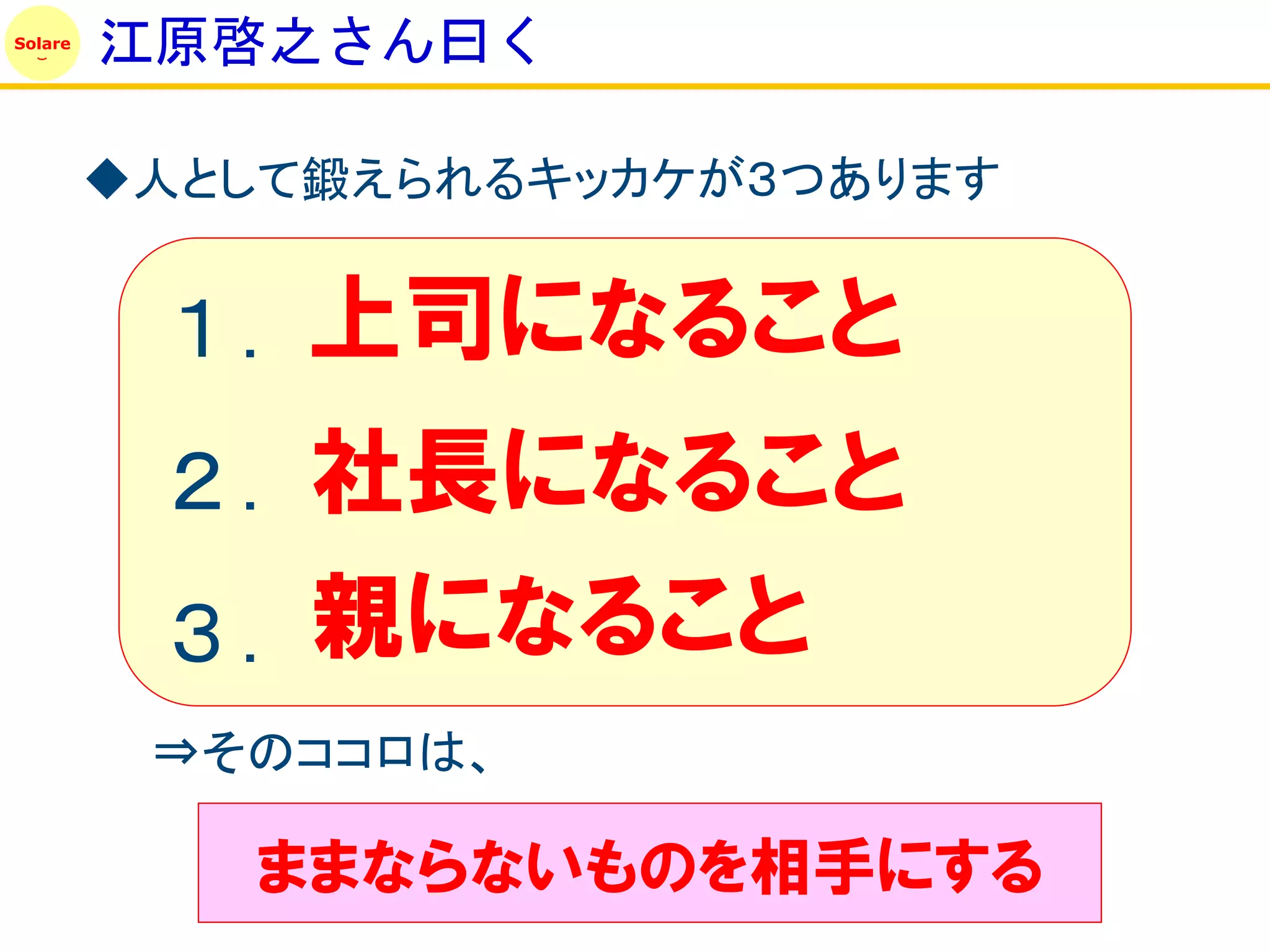 Solare
         江原啓之さん曰く

         ◆人として鍛えられるキッカケが３つあります


          １. 上司になること
          ２. 社長になること
          ３. 親になること
          ⇒そのココロは、

            ままならないものを相手にする
 