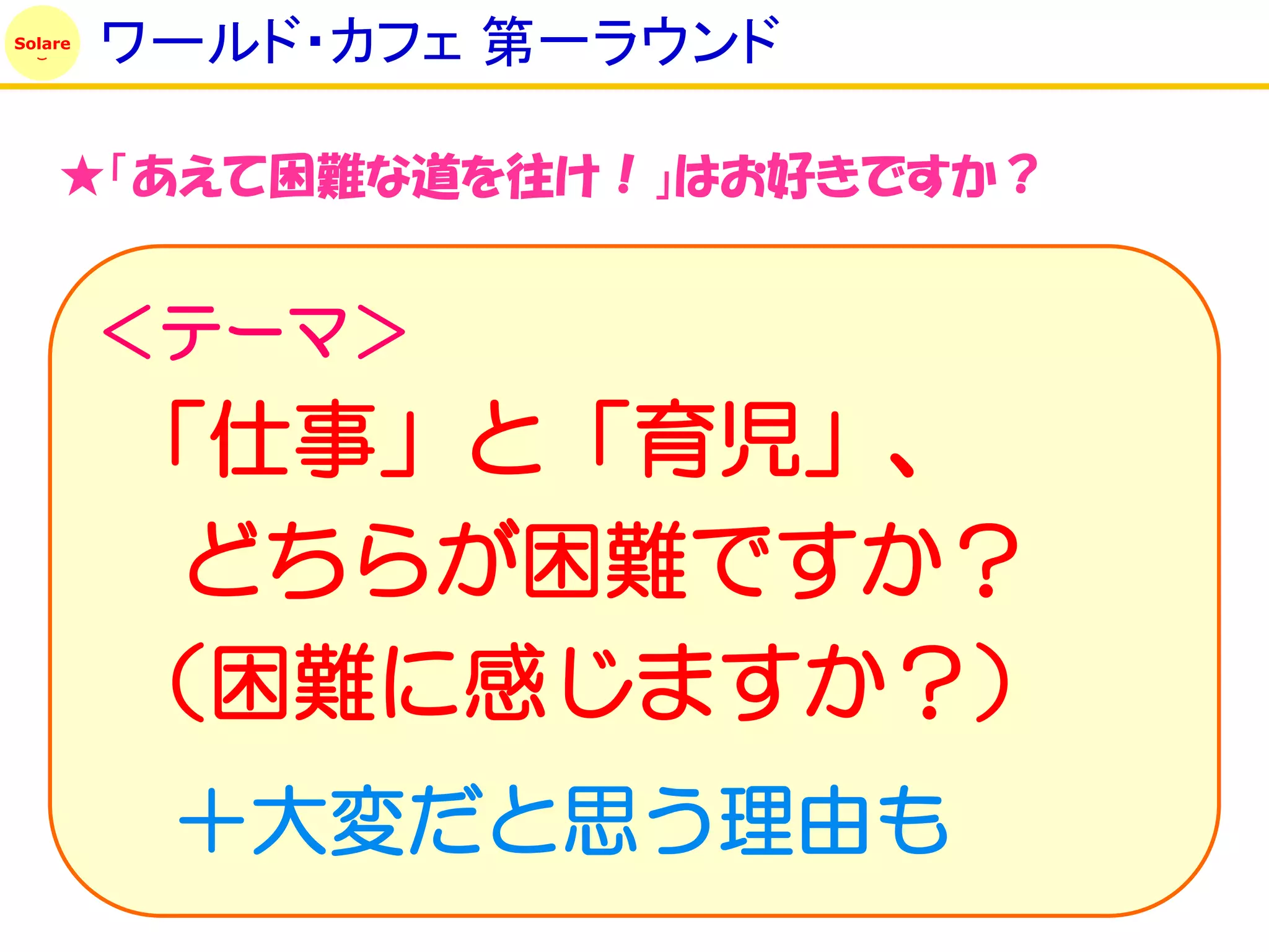 Solare
         ワールド・カフェ 第一ラウンド

    ★「あえて困難な道を往け！」はお好きですか？


         ＜テーマ＞
         「仕事」と「育児」、
          どちらが困難ですか？
         （困難に感じますか？）
          ＋大変だと思う理由も
 