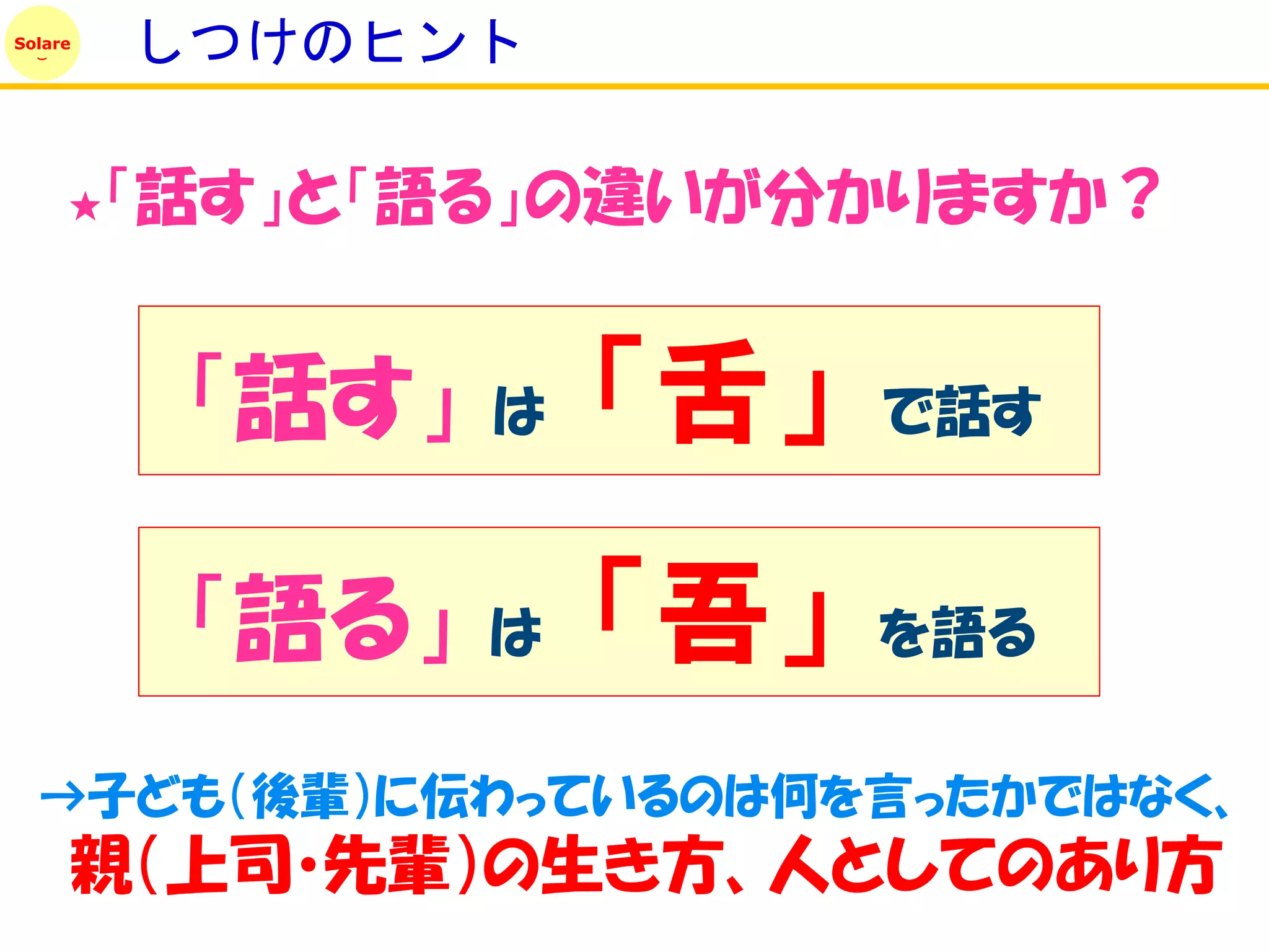 Solare
         しつけのヒント

     ★   「話す」と「語る」の違いが分かりますか？


          「話す」   は   「舌」   で話す


          「語る」   は   「吾」   を語る

  →子ども（後輩）に伝わっているのは何を言ったかではなく、
     親（上司・先輩）の生き方、人としてのあり方
 