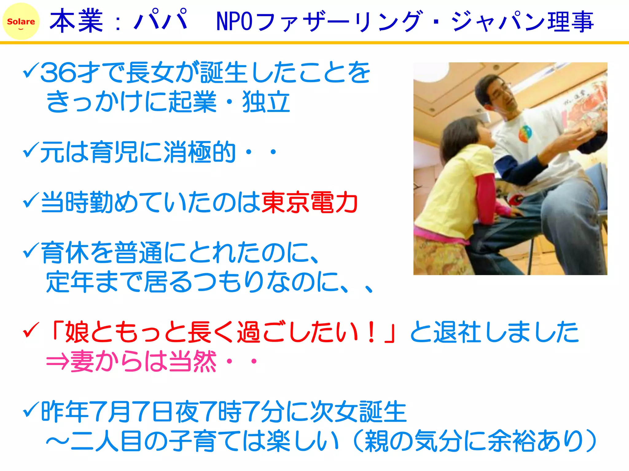 Solare
         本業：パパ   NPOファザーリング・ジャパン理事

   36才で長女が誕生したことを
    きっかけに起業・独立

   元は育児に消極的・・

   当時勤めていたのは東京電力

   育休を普通にとれたのに、
    定年まで居るつもりなのに、、

   「娘ともっと長く過ごしたい！」と退社しました
    ⇒妻からは当然・・

   昨年7月7日夜7時7分に次女誕生
    ～二人目の子育ては楽しい（親の気分に余裕あり）
 