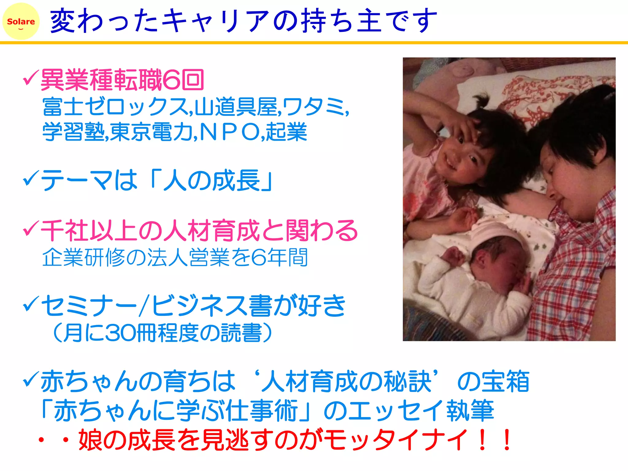 Solare
         変わったキャリアの持ち主です

   異業種転職6回
         富士ゼロックス,山道具屋,ワタミ,
         学習塾,東京電力,ＮＰＯ,起業

   テーマは「人の成長」

   千社以上の人材育成と関わる
         企業研修の法人営業を6年間

   セミナー/ビジネス書が好き
         （月に30冊程度の読書）

   赤ちゃんの育ちは‘人材育成の秘訣’の宝箱
   「赤ちゃんに学ぶ仕事術」のエッセイ執筆
   ・・娘の成長を見逃すのがモッタイナイ！！
 