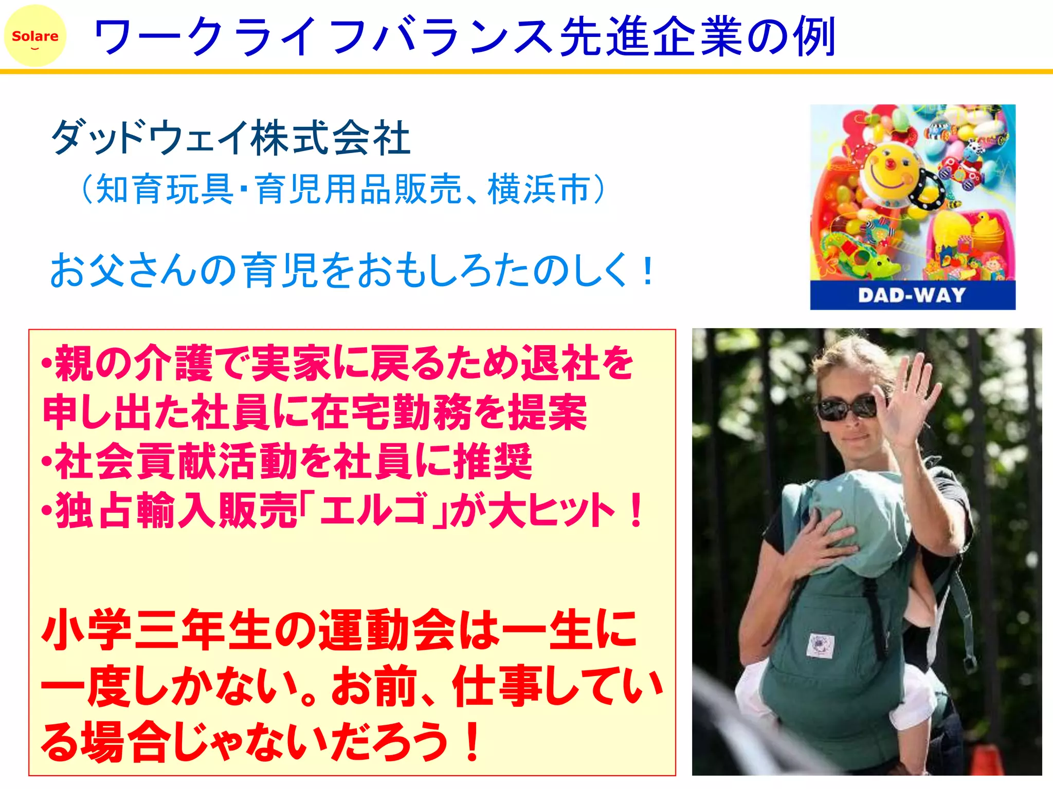 Solare
         ワークライフバランス先進企業の例

    ダッドウェイ株式会社
         （知育玩具・育児用品販売、横浜市）

    お父さんの育児をおもしろたのしく！

   •親の介護で実家に戻るため退社を
   申し出た社員に在宅勤務を提案
   •社会貢献活動を社員に推奨
   •独占輸入販売「エルゴ」が大ヒット！

   小学三年生の運動会は一生に
   一度しかない。お前、仕事してい
   る場合じゃないだろう！
 