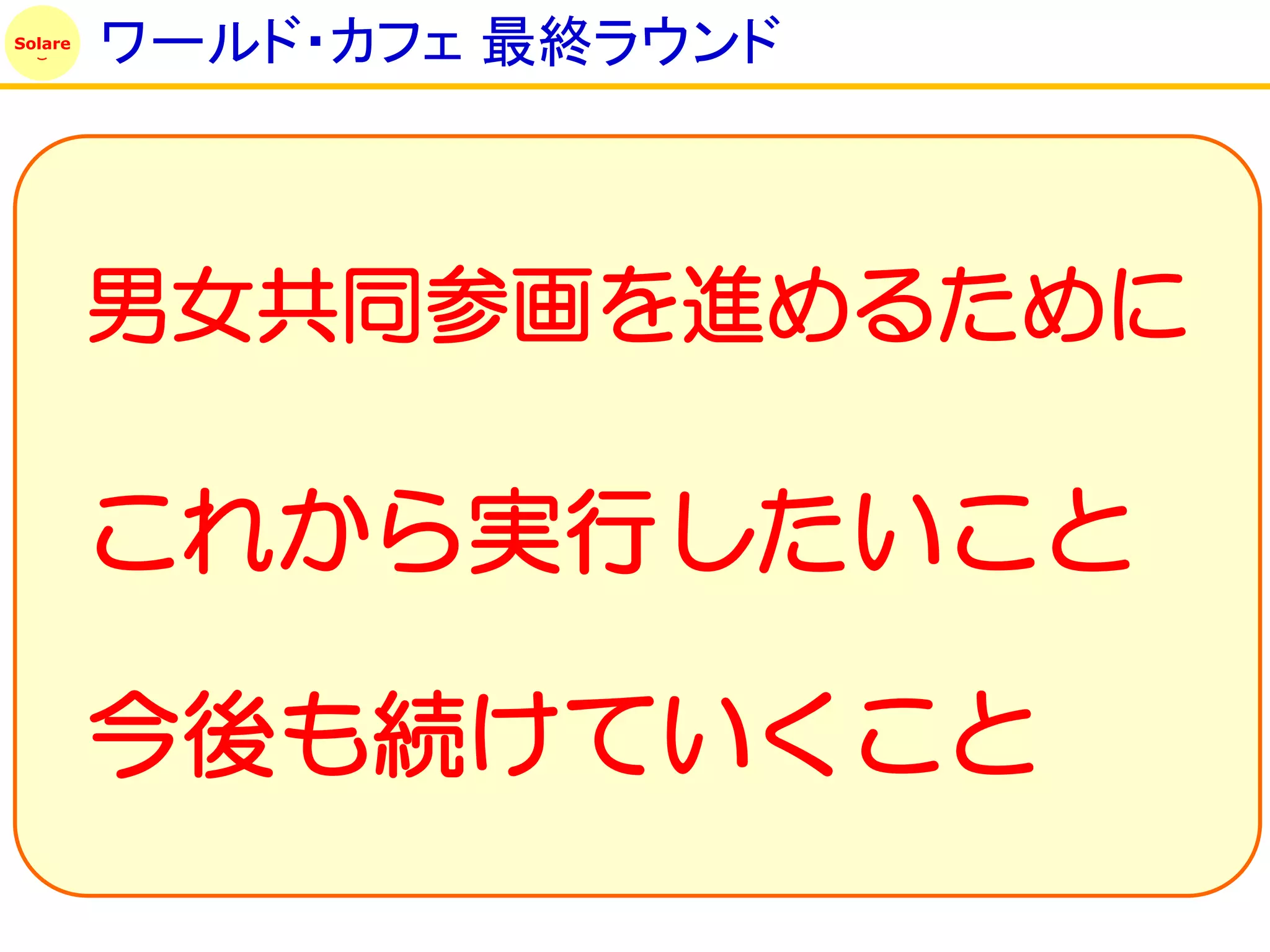 Solare
         ワールド・カフェ 最終ラウンド



         男女共同参画を進めるために

         これから実行したいこと

         今後も続けていくこと
 