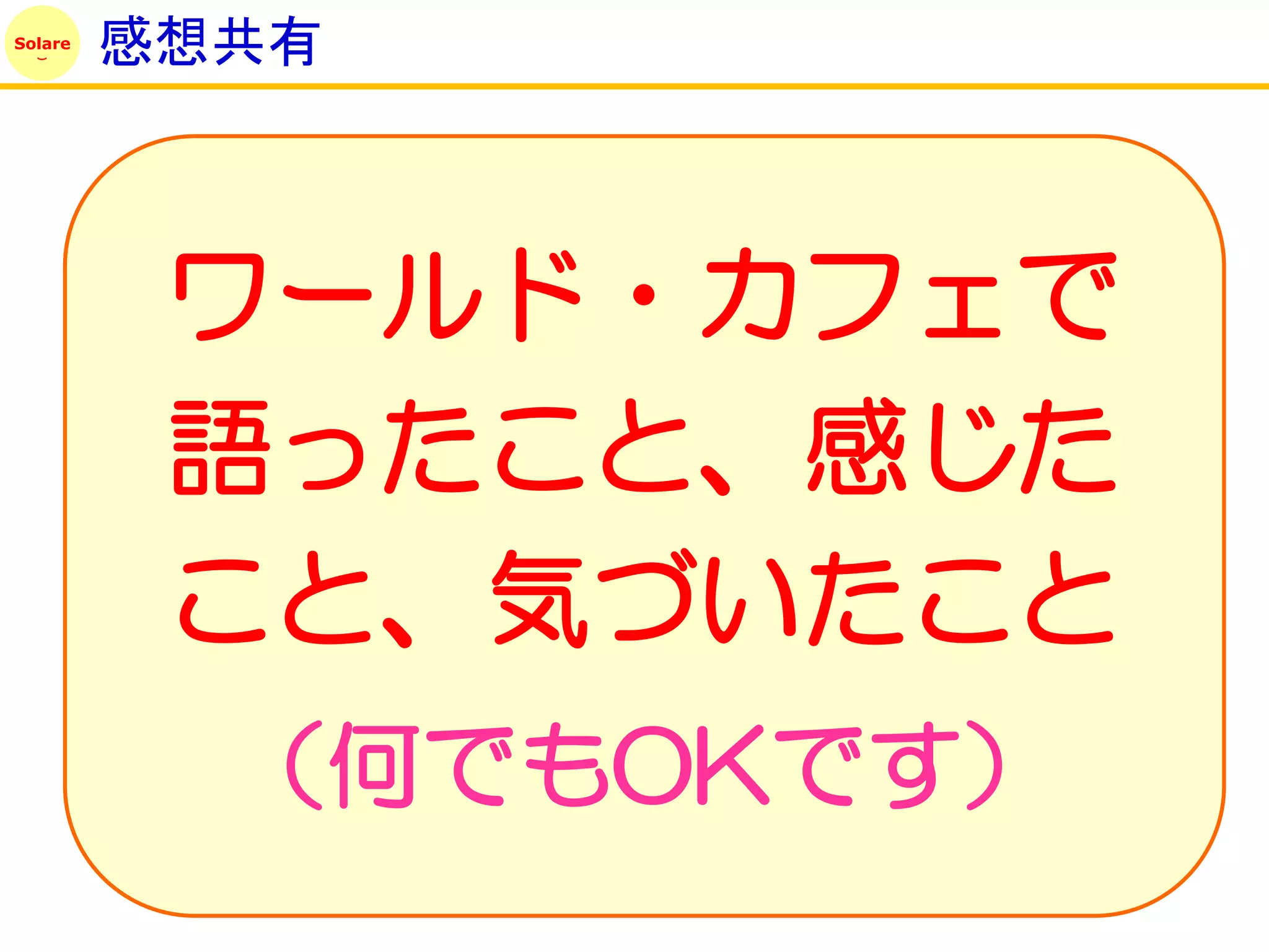 Solare
         感想共有



          ワールド・カフェで
          語ったこと、感じた
          こと、気づいたこと
           （何でもOKです）
 