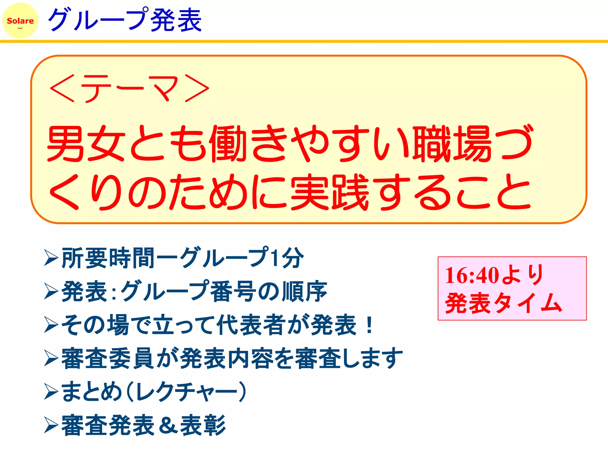 Solare
         グループ発表

         ＜テーマ＞
         男女とも働きやすい職場づ
         くりのために実践すること
         所要時間一グループ1分
                            16:40より
         発表：グループ番号の順序      発表タイム
         その場で立って代表者が発表！
         審査委員が発表内容を審査します
         まとめ（レクチャー）
         審査発表＆表彰
 