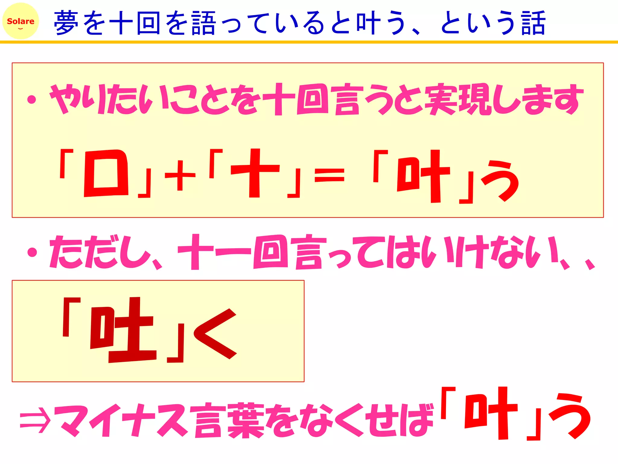 Solare
         夢を十回を語っていると叶う、という話

    • やりたいことを十回言うと実現します

         「口」＋「十」＝ 「叶」う
    • ただし、十一回言ってはいけない、、

         「吐」く
 ⇒マイナス言葉をなくせば「叶」う
 