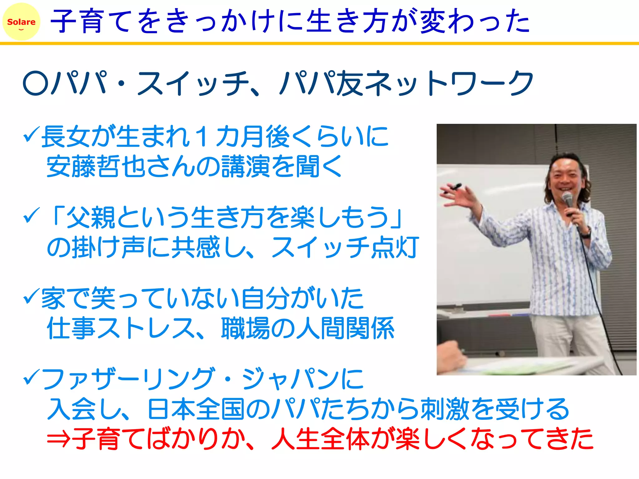 Solare
         子育てをきっかけに生き方が変わった

   ○パパ・スイッチ、パパ友ネットワーク
   長女が生まれ１カ月後くらいに
    安藤哲也さんの講演を聞く

   「父親という生き方を楽しもう」
    の掛け声に共感し、スイッチ点灯

   家で笑っていない自分がいた
    仕事ストレス、職場の人間関係

   ファザーリング・ジャパンに
    入会し、日本全国のパパたちから刺激を受ける
    ⇒子育てばかりか、人生全体が楽しくなってきた
 