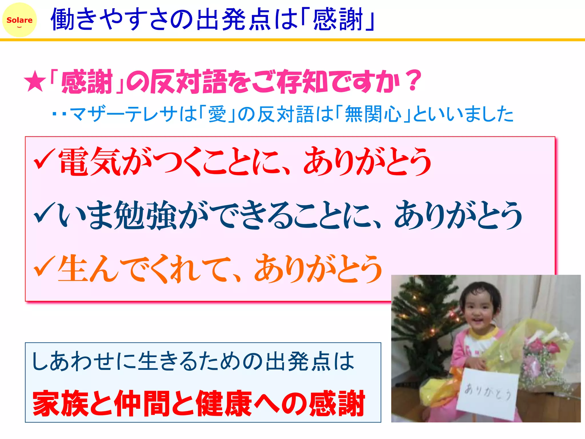 Solare
         働きやすさの出発点は「感謝」

   ★「感謝」の反対語をご存知ですか？
         ・・マザーテレサは「愛」の反対語は「無関心」といいました

     電気がつくことに、ありがとう
     いま勉強ができることに、ありがとう
     生んでくれて、ありがとう

     しあわせに生きるための出発点は
     家族と仲間と健康への感謝
 