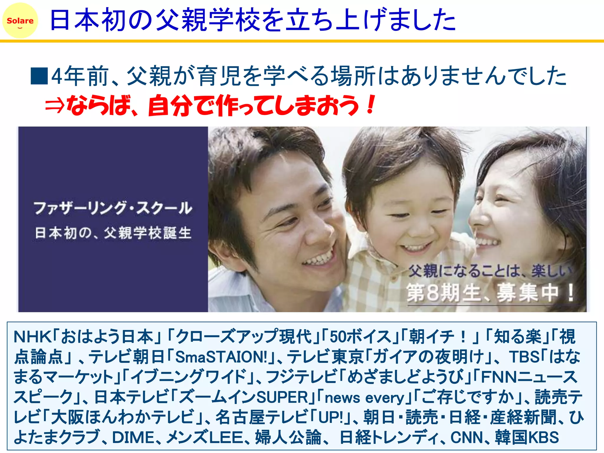 Solare
         日本初の父親学校を立ち上げました

    ■4年前、父親が育児を学べる場所はありませんでした
     ⇒ならば、自分で作ってしまおう！




 ＮＨＫ「おはよう日本」 「クローズアップ現代」「50ボイス」「朝イチ！」 「知る楽」「視
 点論点」 、テレビ朝日「SmaSTAION!」、テレビ東京「ガイアの夜明け」、 TBS「はな
 まるマーケット」「イブニングワイド」、フジテレビ「めざましどようび」「ＦＮＮニュース
 スピーク」、日本テレビ「ズームインSUPER」「news every」「ご存じですか」、読売テ
 レビ「大阪ほんわかテレビ」、名古屋テレビ「UP!」、朝日・読売・日経・産経新聞、ひ
 よたまクラブ、ＤＩＭE、メンズＬＥＥ、婦人公論、 日経トレンディ、CNN、韓国KBS
 
