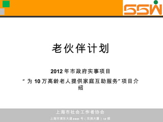 老伙伴计划
      2012 年市政府实事项目
“ 为 10 万高龄老人提供家庭互助服务 ” 项目介
             绍



        上海市社会工作者协会
      上海市浦东大道 2601 号（双拥大厦） 1 2 楼
 