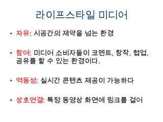 라이프스타일 미디어
• 자유: 시공간의 제약을 넘는 환경

• 참여: 미디어 소비자들이 코멘트, 창작, 협업,
  공유를 할 수 있는 환경이다.

• 역동성: 실시간 콘텐츠 제공이 가능하다

• 상호연결: 특정 동영상 화면에 링크를 걸어
 