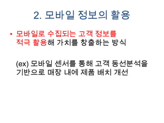 2. 모바일 정보의 활용
• 모바일로 수집되는 고객 정보를
  적극 활용해 가치를 창출하는 방식

 (ex) 모바일 센서를 통해 고객 동선분석을
 기반으로 매장 내에 제품 배치 개선
 
