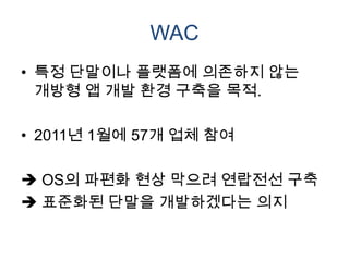 WAC
• 특정 단말이나 플랫폼에 의존하지 않는
  개방형 앱 개발 환경 구축을 목적.

• 2011년 1월에 57개 업체 참여

 OS의 파편화 현상 막으려 연랍전선 구축
 표준화된 단말을 개발하겠다는 의지
 
