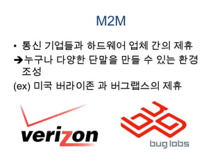 M2M
• 통신 기업들과 하드웨어 업체 간의 제휴
누구나 다양한 단말을 만들 수 있는 환경
  조성
(ex) 미국 버라이존 과 버그랩스의 제휴
 