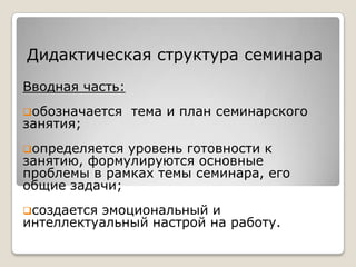 Дидактическая структура семинара
Вводная часть:
обозначается    тема и план семинарского
занятия;
определяется уровень готовности к
занятию, формулируются основные
проблемы в рамках темы семинара, его
общие задачи;
создаетсяэмоциональный и
интеллектуальный настрой на работу.
 