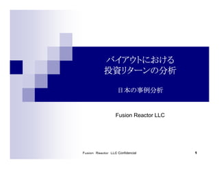 Ｆｕｓｉｏｎ Ｒｅａｃｔｏｒ ＬＬＣ Confidencial 1
バイアウトにおけるバイアウトにおけるバイアウトにおけるバイアウトにおける
投資リターンの分析投資リターンの分析投資リターンの分析投資リターンの分析
日本の事例分析日本の事例分析日本の事例分析日本の事例分析
Fusion Reactor LLC
 