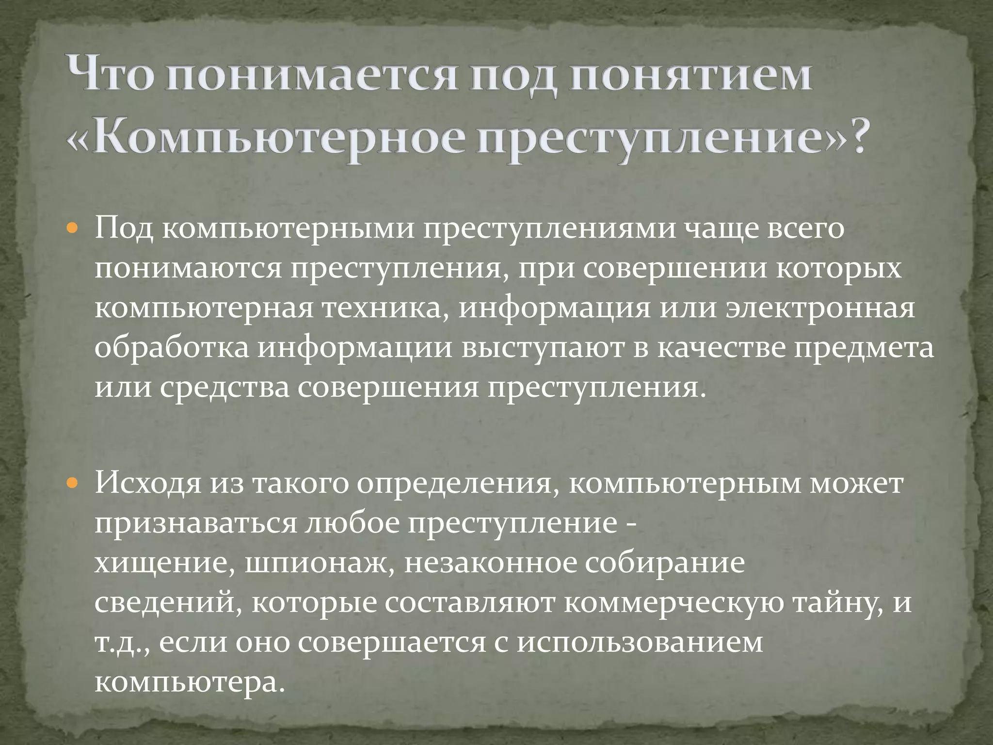  Под компьютерными преступлениями чаще всего
 понимаются преступления, при совершении которых
 компьютерная техника, информация или электронная
 обработка информации выступают в качестве предмета
 или средства совершения преступления.

 Исходя из такого определения, компьютерным может
 признаваться любое преступление -
 хищение, шпионаж, незаконное собирание
 сведений, которые составляют коммерческую тайну, и
 т.д., если оно совершается с использованием
 компьютера.
 