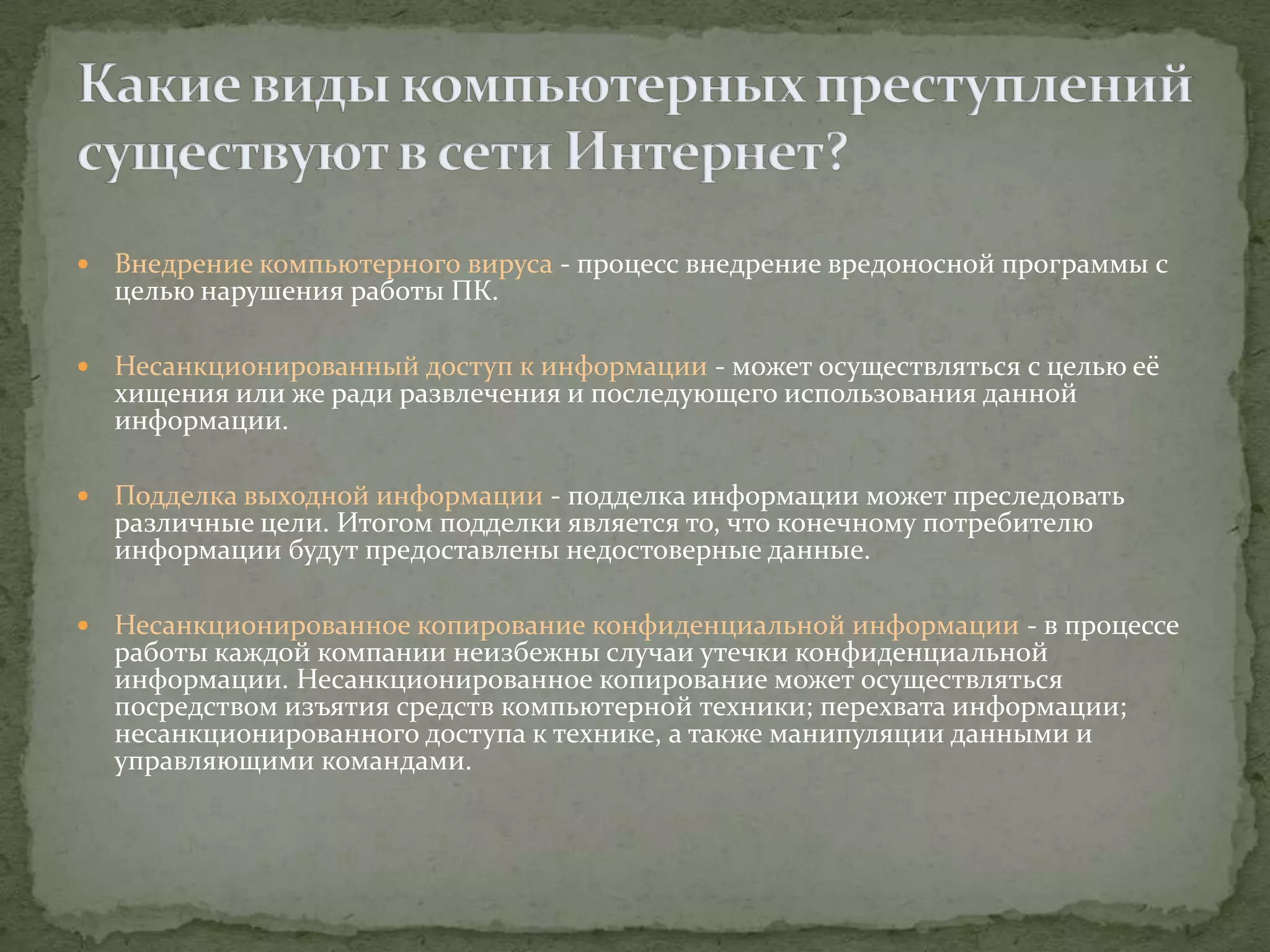    Внедрение компьютерного вируса - процесс внедрение вредоносной программы с
    целью нарушения работы ПК.

   Несанкционированный доступ к информации - может осуществляться с целью её
    хищения или же ради развлечения и последующего использования данной
    информации.

   Подделка выходной информации - подделка информации может преследовать
    различные цели. Итогом подделки является то, что конечному потребителю
    информации будут предоставлены недостоверные данные.

   Несанкционированное копирование конфиденциальной информации - в процессе
    работы каждой компании неизбежны случаи утечки конфиденциальной
    информации. Несанкционированное копирование может осуществляться
    посредством изъятия средств компьютерной техники; перехвата информации;
    несанкционированного доступа к технике, а также манипуляции данными и
    управляющими командами.
 