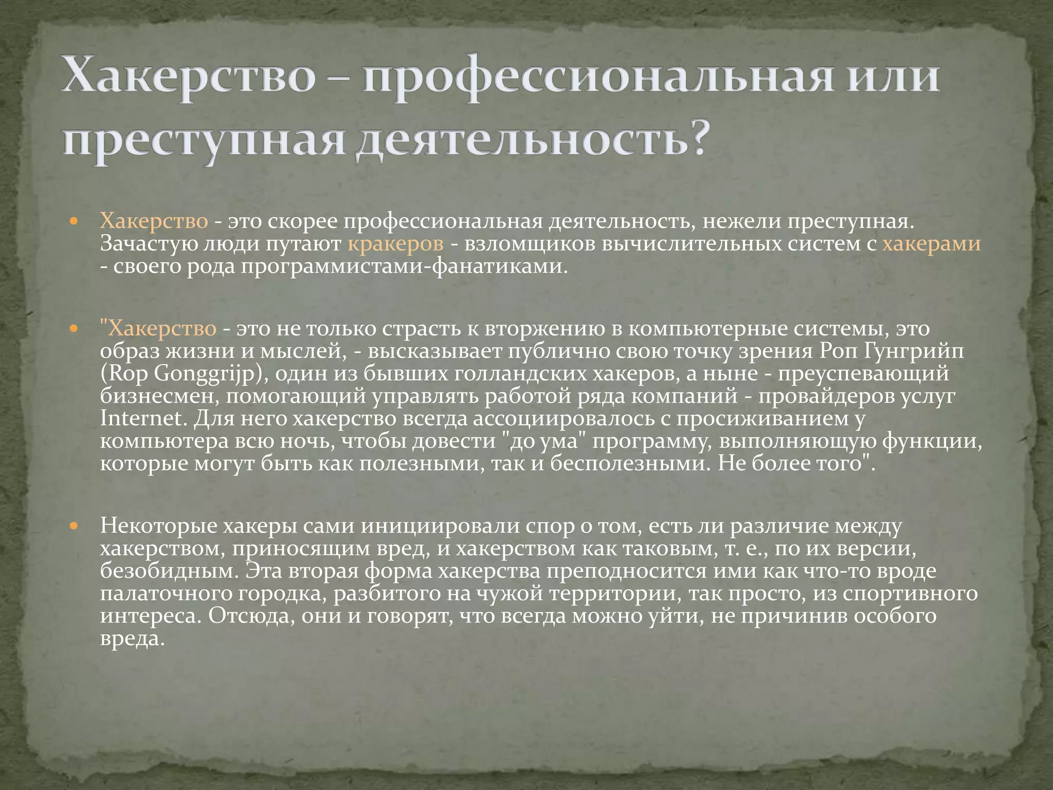    Хакерство - это скорее профессиональная деятельность, нежели преступная.
    Зачастую люди путают кракеров - взломщиков вычислительных систем с хакерами
    - своего рода программистами-фанатиками.

   "Хакерство - это не только страсть к вторжению в компьютерные системы, это
    образ жизни и мыслей, - высказывает публично свою точку зрения Роп Гунгрийп
    (Rop Gonggrijp), один из бывших голландских хакеров, а ныне - преуспевающий
    бизнесмен, помогающий управлять работой ряда компаний - провайдеров услуг
    Internet. Для него хакерство всегда ассоциировалось с просиживанием у
    компьютера всю ночь, чтобы довести "до ума" программу, выполняющую функции,
    которые могут быть как полезными, так и бесполезными. Не более того".

   Некоторые хакеры сами инициировали спор о том, есть ли различие между
    хакерством, приносящим вред, и хакерством как таковым, т. е., по их версии,
    безобидным. Эта вторая форма хакерства преподносится ими как что-то вроде
    палаточного городка, разбитого на чужой территории, так просто, из спортивного
    интереса. Отсюда, они и говорят, что всегда можно уйти, не причинив особого
    вреда.
 