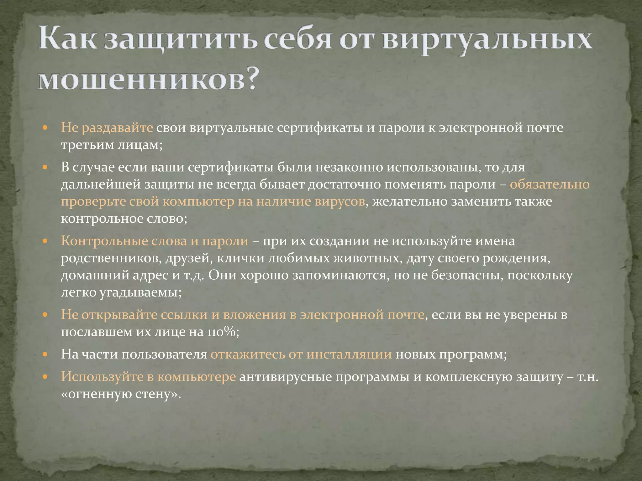    Не раздавайте свои виртуальные сертификаты и пароли к электронной почте
    третьим лицам;
   В случае если ваши сертификаты были незаконно использованы, то для
    дальнейшей защиты не всегда бывает достаточно поменять пароли – обязательно
    проверьте свой компьютер на наличие вирусов, желательно заменить также
    контрольное слово;
   Контрольные слова и пароли – при их создании не используйте имена
    родственников, друзей, клички любимых животных, дату своего рождения,
    домашний адрес и т.д. Они хорошо запоминаются, но не безопасны, поскольку
    легко угадываемы;
   Не открывайте ссылки и вложения в электронной почте, если вы не уверены в
    пославшем их лице на 110%;
   На части пользователя откажитесь от инсталляции новых программ;
   Используйте в компьютере антивирусные программы и комплексную защиту – т.н.
    «огненную стену».
 