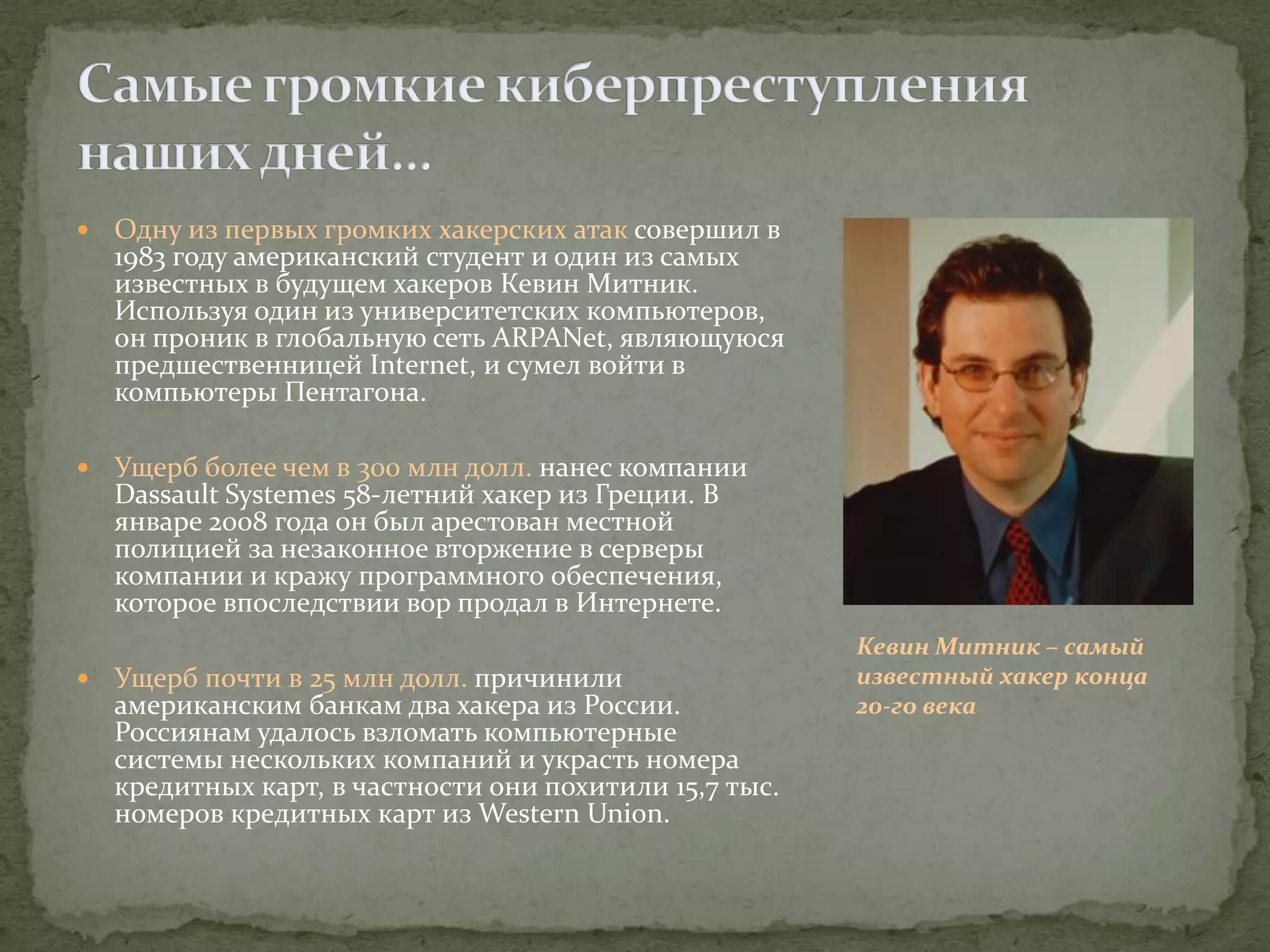    Одну из первых громких хакерских атак совершил в
    1983 году американский студент и один из самых
    известных в будущем хакеров Кевин Митник.
    Используя один из университетских компьютеров,
    он проник в глобальную сеть ARPANet, являющуюся
    предшественницей Internet, и сумел войти в
    компьютеры Пентагона.

   Ущерб более чем в 300 млн долл. нанес компании
    Dassault Systemes 58-летний хакер из Греции. В
    январе 2008 года он был арестован местной
    полицией за незаконное вторжение в серверы
    компании и кражу программного обеспечения,
    которое впоследствии вор продал в Интернете.
                                                         Кевин Митник – самый
   Ущерб почти в 25 млн долл. причинили                 известный хакер конца
    американским банкам два хакера из России.            20-го века
    Россиянам удалось взломать компьютерные
    системы нескольких компаний и украсть номера
    кредитных карт, в частности они похитили 15,7 тыс.
    номеров кредитных карт из Western Union.
 
