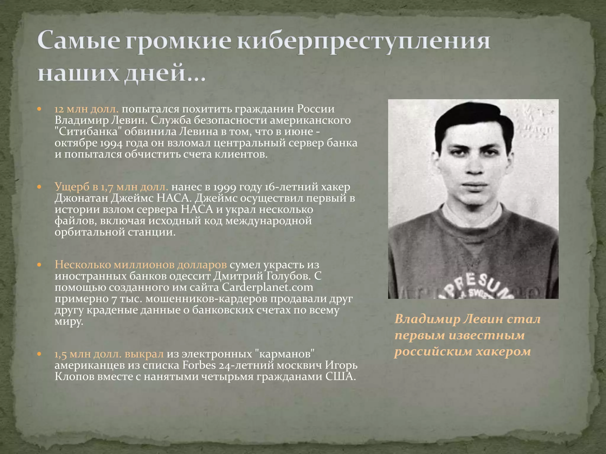    12 млн долл. попытался похитить гражданин России
    Владимир Левин. Служба безопасности американского
    "Ситибанка" обвинила Левина в том, что в июне -
    октябре 1994 года он взломал центральный сервер банка
    и попытался обчистить счета клиентов.

   Ущерб в 1,7 млн долл. нанес в 1999 году 16-летний хакер
    Джонатан Джеймс НАСА. Джеймс осуществил первый в
    истории взлом сервера НАСА и украл несколько
    файлов, включая исходный код международной
    орбитальной станции.

   Несколько миллионов долларов сумел украсть из
    иностранных банков одессит Дмитрий Голубов. С
    помощью созданного им сайта Carderplanet.com
    примерно 7 тыс. мошенников-кардеров продавали друг
    другу краденые данные о банковских счетах по всему
    миру.                                                     Владимир Левин стал
                                                              первым известным
   1,5 млн долл. выкрал из электронных "карманов"            российским хакером
    американцев из списка Forbеs 24-летний москвич Игорь
    Клопов вместе с нанятыми четырьмя гражданами США.
 