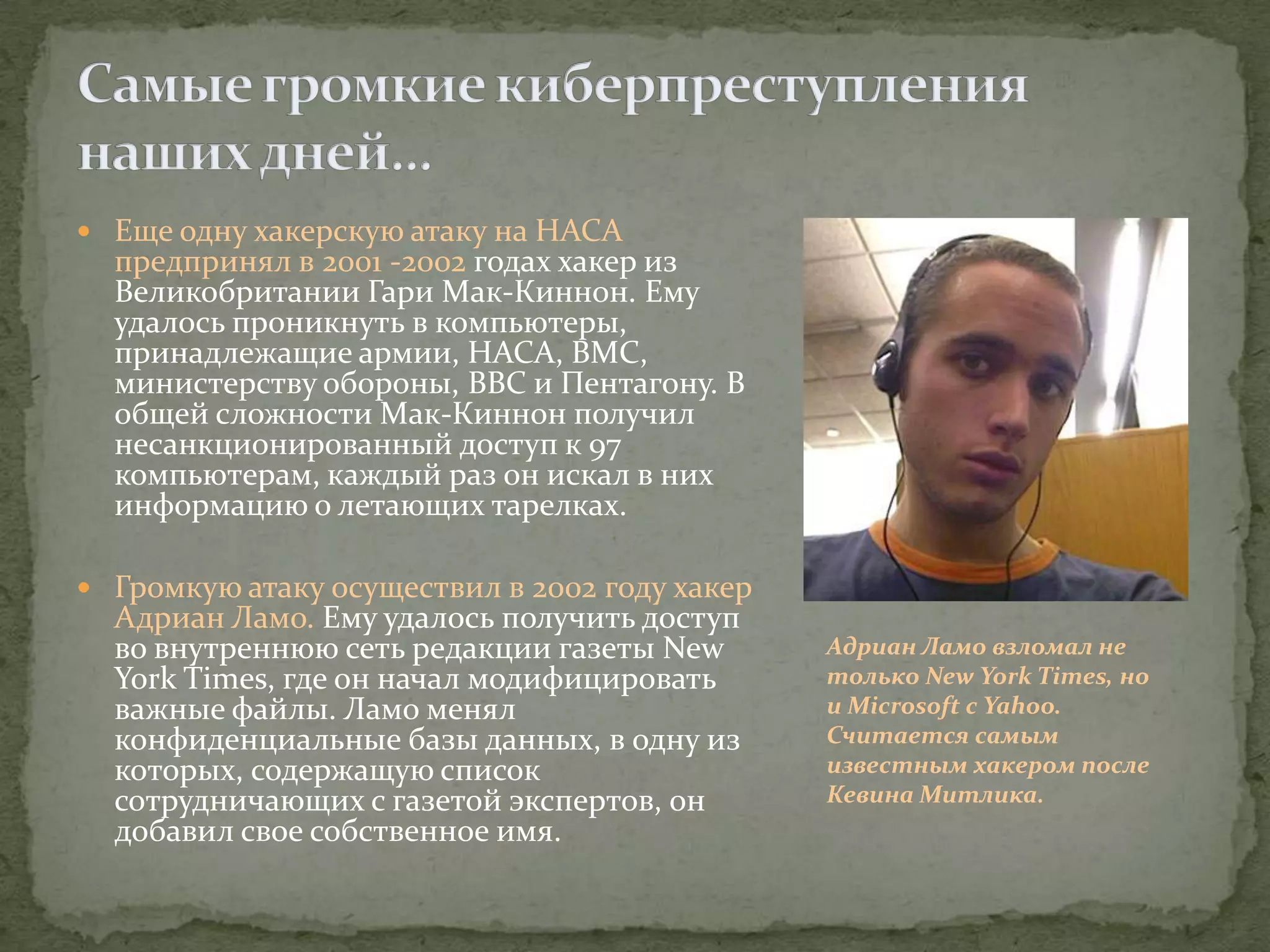  Еще одну хакерскую атаку на НАСА
  предпринял в 2001 -2002 годах хакер из
  Великобритании Гари Мак-Киннон. Ему
  удалось проникнуть в компьютеры,
  принадлежащие армии, НАСА, ВМС,
  министерству обороны, ВВС и Пентагону. В
  общей сложности Мак-Киннон получил
  несанкционированный доступ к 97
  компьютерам, каждый раз он искал в них
  информацию о летающих тарелках.

 Громкую атаку осуществил в 2002 году хакер
  Адриан Ламо. Ему удалось получить доступ
  во внутреннюю сеть редакции газеты New       Адриан Ламо взломал не
  York Times, где он начал модифицировать      только New York Times, но
  важные файлы. Ламо менял                     и Microsoft с Yahoo.
  конфиденциальные базы данных, в одну из      Считается самым
  которых, содержащую список                   известным хакером после
  сотрудничающих с газетой экспертов, он       Кевина Митлика.
  добавил свое собственное имя.
 