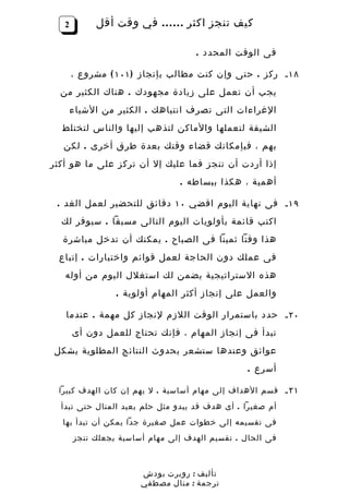 ‫2‬        ‫كيف تنجز اكثر …… في وقت أقل‬

                                    ‫فى الوقت المحدد .‬

       ‫٨١ ـ ركز . حتى وإن كنت مطالب بإنجاز ) ١٠١ ( مشروع ،‬
  ‫يجب أن تعمل على زيادة مجهودك . هناك الكثير من‬
       ‫الغراءات التى تصرف انتباهك . الكثير من الشياء‬
  ‫الشيقة لتعملها والماكن لتذهب إليها والناس لتختلط‬
   ‫بهم ، فبإمكانك قضاء وقتك بعدة طرق أخرى . لكن‬
‫إذا أردت أن تنجز فما عليك إل أن تركز على ما هو أكثر‬
                                ‫أهمية ، هكذا ببساطه .‬

 ‫٩١ ـ فى نهاية اليوم اقضي ٠١ دقائق للتحضير لعمل الغد .‬
  ‫اكتب قائمة بأولويات اليوم التالى مسبقا . سيوفر لك‬
  ‫هذا وقتا ثمينا فى الصباح . يمكنك أن تدخل مباشرة‬
 ‫فى عملك دون الحاجة لعمل قوائم واختيارات . إتباع‬
   ‫هذه الستراتيجية يضمن لك استغلل اليوم من أوله‬
                 ‫والعمل على إنجاز أكثر المهام أولوية .‬

   ‫٠٢ ـ حدد باستمرار الوقت اللزم لنجاز كل مهمة . عندما‬
       ‫تبدأ فى إنجاز المهام ، فإنك تحتاج للعمل دون أى‬
‫عوائق وعندها ستشعر بحدوث النتائج المطلوبة بشكل‬
                                                 ‫أسرع .‬

 ‫١٢ ـ قسم الهداف إلى مهام أساسية . ل يهم إن كان الهدف كبيرا‬
  ‫أم صغيرا . أى هدف قد يبدو مثل حلم بعيد المنال حتى تبدأ‬
  ‫فى تقسيمه إلى خطوات عمل صغيرة جدا يمكن أن تبدأ بها‬
       ‫فى الحال . تقسيم الهدف إلى مهام أساسية يجعلك تنجز‬



                       ‫تأليف : روبرت بودش‬
                       ‫ترجمة : منال مصطفي‬
 