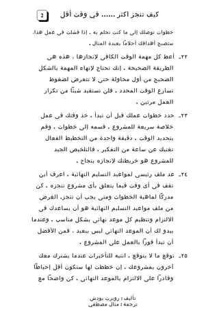 ‫2‬        ‫كيف تنجز اكثر …… في وقت أقل‬

‫خطوات توصلك إلى ما كنت تحلم به . إذا فشلت فى عمل هذا،‬

                      ‫ستصبح أهدافك أحلما بعيدة المنال .‬

       ‫٢٢ ـ أعط كل مهمة الوقت الكافى لنجازها ، هذه هى‬
  ‫الطريقة الصحيحة . إنك تحتاج لنهاء المهمة بالشكل‬
        ‫الصحيح من أول محاولة حتى ل تتعرض لضغوط‬
       ‫تسارع الوقت المحدد . فلن تستفيد شيئا من تكرار‬
                                        ‫العمل مرتين .‬

   ‫٣٢ ـ حدد خطوات عملك قبل أن تبدأ . خذ وقتك فى عمل‬
   ‫خلصة سريعة للمشروع . قسمه إلى خطوات . وقم‬
       ‫بتحديد الوقت . دقيقة واحدة من التخطيط الفعال‬
          ‫تغنيك عن ساعة من التفكير . فالتلخيص الجيد‬
                  ‫للمشروع هو خريطتك لنجازه بنجاح .‬

  ‫٤٢ ـ عد ملف رئيسى لمواعيد التسليم النهائية . اعرف أين‬
 ‫تقف فى أى وقت فيما يتعلق بأى مشروع تنجزه . كن‬
  ‫مدركا لماهية الخطوات ومتى يجب أن تنج ز . الغرض‬
  ‫من ملف مواعيد التسليم النهائية هو أن يساعدك فى‬
‫اللتزام وتنظيم كل موعد نهائى بشكل مناسب . وعندما‬
  ‫يبدو لك أن الموعد النهائى ليس ببعيد ، فمن الفضل‬
                   ‫أن تبدأ فورا بالعمل على المشروع .‬

  ‫٥٢ ـ توقع ما ل يتوقع . انتبه للتأخيرات عندما يشترك معك‬
‫آخرون بمشروعك . إن خططت لها ستكون أقل إحباطا‬
  ‫وقادرا على اللتزام بالموعد النهائى . كن واضحا مع‬


                      ‫تأليف : روبرت بودش‬
                      ‫ترجمة : منال مصطفي‬
 