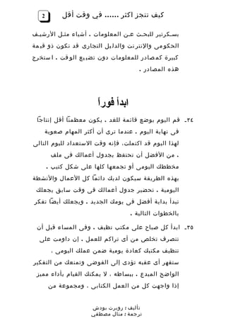 ‫2‬        ‫كيف تنجز اكثر …… في وقت أقل‬

‫بسـكرتير للبحـث عـن المعلومات . أشياء مثـل الرشيـف‬
‫الحكو مى والنتر نت والدل يل التجارى قد تكون ذو قي مة‬
‫كبيرة كم صادر للمعلومات دون تضي يع الو قت . ا ستخرج‬
                                      ‫هذه المصادر .‬




                       ‫ا‬
                       ‫ابدأ فورً‬
 ‫٤٣ ـ قم اليوم بوضع قائمة للغد . يكون معظمنا أقل إنتاجا‬
    ‫فى نهاية اليوم . عندما ترى أن أكثر المهام صعوبة‬
‫لهذا اليوم قد اكتملت، فإنه وقت الستعداد لليوم التالى‬
        ‫. من الفضل أن تحتفظ بجدول أعمالك فى ملف‬
       ‫مخططك اليومى أو تجمعها كلها على شكل كتيب .‬
‫بهذه الطريقة سيكون لديك دائما كل العمال والنشطة‬
 ‫اليومية . تحضير جدول أعمالك فى وقت سابق يجعلك‬
‫تبدأ بداية أفضل فى يومك الجديد . ويجعلك أيضا تفكر‬
                                   ‫بالخطوات التالية .‬

 ‫٥٣ ـ ابدأ كل صباح على مكتب نظيف . وفى المساء قبل أن‬
  ‫تنصرف تخلص من أى تراكم للعمل . إن داومت على‬
        ‫تنظيف مكتبك كعادة يومية ضمن عملك اليومى ،‬
‫ستقهر أى عقبه تؤدى إلى الفوضى وتمنعك من التفكير‬
 ‫الواضح المبدع . ببساطه ، ل يمكنك القيام بأداء مميز‬
       ‫إذا واجهت كل من العمل الكتابى ، ومجموعة من‬


                     ‫تأليف : روبرت بودش‬
                     ‫ترجمة : منال مصطفي‬
 