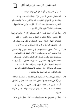 ‫2‬        ‫كيف تنجز اكثر …… في وقت أقل‬

             ‫المهام التى يجب أن تنجز فى وقت واحد .‬

       ‫٦٣ ـ قم بعمل أبغض المهام أو ل ً . وذلك عند ما تواجه‬
‫بقائمة من المهام الثقيلة ، قم بالكثر بغضا واحدة تلو‬
‫الخرى . ستشعر بعد ذلك أن كل ما يأتى لحقا سهل .‬
                     ‫وستشعر أنك ل تقهر باقى اليوم .‬

‫٧٣ ـ ابدأ فورا . اتخذ شعار " قم بعملك الن " . وإن لم تبدأ‬
      ‫فلن تنتهى . إذا انتظرت انتظام بعض المور ، فقد‬
 ‫تفقدها كلها . إنجاز بعض الخطوات كل يوم يصل بك‬
      ‫إلى تحقيق هدفك . ل تؤجل عملك . قم به الن .‬

‫٨٣ ـ كن دقيقا . طور دقة المواعيد إلى عادة . وفى وقت قصير‬
   ‫جدا ستنجز أكثر من غيرك بـ ٧٩ % . الدقة فى المواعيد‬
  ‫ستجعلك تبدو ملتزما ويوفر لك الوقت والمال . ويجعلك‬
‫كذلك تحترم وقت الخرين . حضورك للعمل مبكرا يتيح لك‬
      ‫الفرصة للتعرف على الموظفين والمدادات الجديدة ،‬
  ‫ويتيح لك وقتا للراحة ، ووقت للستعداد الذهنى أو حتى‬

                    ‫على القل وقت لمراجعة ملحظاتك .‬

 ‫٩٣ ـ استفد من البداية المبكرة فى الصباح . استيقظ ساعة‬
‫مبكرا عن المعتاد وأستغل هذه الساعة للقيام بأفضل‬
   ‫أداء . جرب هذا لمدة شهر وستدهش لما يمكن أن‬
‫تفعله هذه الساعة لك . إنها وسيلة سهلة لكسب فوائد‬
                                              ‫مميز ة .‬

  ‫٠٤ ـ ابدأ كل مشروع بخطوة إيجابية . ابدأ بعمل شئ هام‬


                     ‫تأليف : روبرت بودش‬
                     ‫ترجمة : منال مصطفي‬
 