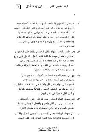 ‫2‬         ‫كيف تنجز اكثر …… في وقت أقل‬

                                                          ‫.‬


  ‫٦٤ ـ استخدم الكمبيوتر بكفاءة . أتبع عادة كتابة الشياء مرة‬
‫واحدة ثم قم بتحريرها عند الضرورة على الشاشة . تجنب‬
   ‫كتابة الملحظات التحضيرية باليد والتى تحتاج لتسجيلها‬
  ‫على الكمبيوتر فيما بعد . تعلم استخدام قواعد البيانات‬
   ‫ومخططات المشاريع وبرامج الجدولة وأى برنامج يفيد‬
                                             ‫عملك وأداء ك .‬

‫٧٤ ـ وفر وقتك . أنجز المهام بأقل الخسائر . ك ل م ا قلت الخطوات‬
‫المطلوبة لنجاز مهمة ما كلما كان أفضل . أعمل على رفع‬
        ‫كفاءتك من خلل استقطاع دقائق أو حتى ثوانى من‬
 ‫أعمال روتينية . أنتبه إلى الخطوات المعقدة والغير هامة‬
                    ‫والمبالغ بمعالجتها مما يضاعف العمل .‬

        ‫٨٤ ـ نوع من حجم المهام لتتفادى الجهاد . بد ل ً من تناول‬
         ‫مشروعين فى أربعة ساعات ، قم بواحد تلو الخر ،‬
‫قسمهم إلى مهام تنجز كل واحدة فى ٠٣ دقيقة . حاول أن‬
  ‫ترتب مهامك من الصغير للكبير ، عندها ستشعر بالنجاز‬
                         ‫وتكون أقل خمو ل ً فى آخر اليوم .‬

    ‫٩٤ ـ تحد نفسك لنهاء المهام المدرجة على جدول أعمالك .‬
   ‫ابحث باستمرار عن أكثر وأسرع وأفضل الوسائل إنتاجا‬
       ‫للقيام بالمهام . ثم كافئ نفسك لزيادة معدل النتاج .‬

‫٠٥ ـ أبذل جهدك لزيادة معدل التحسن . التحسن القليل والثابت‬
   ‫فى المجهود والنتائج ينتج عنه اختلف كبير على المدى‬



                        ‫تأليف : روبرت بودش‬
                        ‫ترجمة : منال مصطفي‬
 
