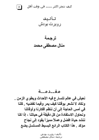 ‫2‬      ‫كيف تنجز اكثر …… في وقت أقل‬


                    ‫تأليف‬
                ‫روبرت بودش‬

                  ‫ترجـمة‬
             ‫منال مصطفى محمد‬




                ‫مقــدمــة‬
‫نعيش في عالم تتسارع فيه الحداث ويطوي الزمن .‬
   ‫ونكاد ل نشعر بوقتنا كيف يمر وفيما نقضيه . كلنا‬
        ‫في أمس الحاجة إلى أن ننظم أفكارنا وأوقاتنا‬
  ‫ونحاول الستفادة من كل دقيقة في حياتنا ، إذا كنا‬
        ‫ننشد حياة افضل وعم ً مميزاً يقود إلى نجاح‬
                              ‫ل‬
      ‫مؤكد . هذا الكتاب الرائع البسيط المسلسل يضع‬
                  ‫تأليف : روبرت بودش‬
                  ‫ترجمة : منال مصطفي‬
 