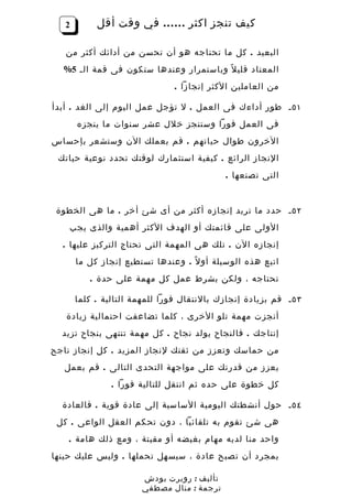 ‫2‬        ‫كيف تنجز اكثر …… في وقت أقل‬

   ‫البعيد . كل ما تحتاجه هو أن تحسن من أدائك أكثر من‬
  ‫المعتاد قلي ل ً وباستمرار وعندها ستكون فى قمة الـ 5%‬
                                ‫من العاملين الكثر إنجازا .‬

‫١٥ ـ طور أداءك فى العمل . ل تؤجل عمل اليوم إلى الغد . أبدأ‬
       ‫فى العمل فورا وستنجز خلل عشر سنوات ما ينجزه‬
‫الخرون طوال حياتهم . قم بعملك الن وستشعر بإحساس‬
 ‫النجاز الرائع . كيفية استثمارك لوقتك تحدد نوعية حياتك‬
                                            ‫التى تصنعها .‬


 ‫٢٥ ـ حدد ما تريد إنجازه أكثر من أى شئ أخر . ما هى الخطوة‬
    ‫الولى على قائمتك أو الهدف الكثر أهمية والذى يجب‬
  ‫إنجازه الن . تلك هى المهمة التى تحتاج التركيز عليها .‬
       ‫اتبع هذه الوسيلة أو ل ً . وعندها تستطيع إنجاز كل ما‬
          ‫تحتاجه ، ولكن بشرط عمل كل مهمة على حدة .‬

       ‫٣٥ ـ قم بزيادة إنجازك بالنتقال فورا للمهمة التالية . كلما‬
   ‫أنجزت مهمة تلو الخرى ، كلما تضاعفت احتمالية زيادة‬
  ‫إنتاجك . فالنجاح يولد نجاح . كل مهمة تنتهى بنجاح تزيد‬
‫من حماسك وتعزز من ثقتك لنجاز المزيد . كل إنجاز ناجح‬
   ‫يعزز من قدرتك على مواجهة التحدى التالى . قم بعمل‬
                ‫كل خطوة على حده ثم انتقل للتالية فورا .‬

  ‫٤٥ ـ حول أنشطتك اليومية الساسية إلى عادة قوية . فالعادة‬
 ‫هى شئ تقوم به تلقائيا ، دون تحكم العقل الواعى . كل‬
    ‫واحد منا لديه مهام بغيضه أو مقيتة ، ومع ذلك هامة .‬
‫بمجرد أن تصبح عادة ، سيسهل تحملها . وليس عليك حينها‬

                       ‫تأليف : روبرت بودش‬
                       ‫ترجمة : منال مصطفي‬
 