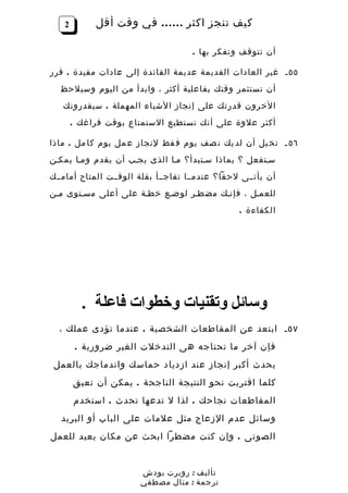‫2‬        ‫كيف تنجز اكثر …… في وقت أقل‬

                                     ‫أن تتوقف وتفكر بها .‬

‫٥٥ ـ غير العادات القديمة عديمة الفائدة إلى عادات مفيدة . قرر‬
  ‫أن تستثمر وقتك بفاعلية أكثر ، وابدأ من اليوم وسيلحظ‬
   ‫الخرون قدرتك على إنجاز الشياء المهملة . سيقدرونك‬
       ‫أكثر علوة على أنك تستطيع الستمتاع بوقت فراغك .‬

‫٦٥ ـ تخ يل أن لد يك ن صف يوم ف قط لنجاز ع مل يوم كا مل . ماذا‬
‫سـتفعل ؟ بماذا سـتبدأ؟ مـا الذى يجـب أن يقدم ومـا يمكـن‬
‫أن يأتــى لحقا؟ عندمــا تفاجــأ بقلة الوقــت المتاح أمامــك‬
‫للعمـل ، فإنـك مضطـر لوضـع خطـة على أعلى مسـتوى مـن‬
                                                 ‫الكفاءة .‬




         ‫وسائل وتقنيات وخطوات فاعلة .‬
  ‫٧٥ ـ ابتعد عن المقاطعات الشخصية . عندما تؤدى عملك ،‬
        ‫فإن آخر ما تحتاجه هى التدخلت الغير ضرورية .‬
 ‫يحدث أكبر إنجاز عند ازدياد حماسك واندماجك بالعمل‬
       ‫كلما اقتربت نحو النتيجة الناجحة . يمكن أن تعيق‬
       ‫المقاطعات نجاحك . لذا ل تدعها تحدث . استخدم‬
   ‫وسائل عدم الزعاج مثل علمات على الباب أو البريد‬
‫الصوتى . وإن كنت مضطرا ابحث عن مكان بعيد للعمل‬


                       ‫تأليف : روبرت بودش‬
                       ‫ترجمة : منال مصطفي‬
 