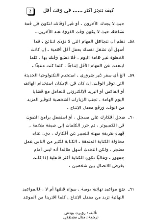 ‫2‬        ‫كيف تنجز اكثر …… في وقت أقل‬

‫حيث ل يجدك الخرون . أو غير أوقاتك لتكون فى قمة‬
        ‫نشاطك حيث ل يكون وقت الذروة عند الخرين .‬

       ‫٨٥ ـ تعلم أن تتجاهل المهام التى ل تؤدى لنتائج . فما‬
    ‫أسهل أن تشغل نفسك بعمل أقل أهمية . إن كانت‬
   ‫الخطوة غير هامة اليوم ، فل تضيع وقتك بها ، كلما‬
       ‫ابتعدت عن المهام القل إنتاجا ، كلما كنت منتجا .‬

‫٩٥ ـ الغ أى سفر غير ضرورى . استخدم التكنولوجيا الحديثة‬
‫التى توفر الوق ت . إن كان فى المكان استخدام الهاتف‬
       ‫أو الفاكس أو البريد اللكترونى للتعامل مع قضايا‬
  ‫اليوم الهامة . تجنب الزيارات الشخصية لتوفير المزيد‬
                         ‫من الوقت ورفع معدل النتاج .‬

 ‫٠٦ ـ سجل أفكارك على مسجل ، أو استعمل برامج الصوت‬
   ‫فى الكمبيوتر ، ثم حرر الكلمات إلى صيغة ملئمة .‬
       ‫فهذه طريقة سهلة للتعبير عن أفكارك ، دون عناء‬
‫محاولة الكتابة المنمقة . الكتابة لكثير من الناس عمل‬
       ‫مضجر ، ولكن التحدث أسهل طالما أنه ليس أمام‬
       ‫جمهور . وغالبا تكون الكتابة أكثر فاعلية إذا كانت‬
                          ‫بغرض التصال بين شخصين .‬




‫١٦ ـ ضع مواعيد نهائية يومية . سواء قبلتها أم ل ، فالمواعيد‬
‫النهائية تزيد من معدل النتاج . كلما اقتربنا من الموعد‬


                       ‫تأليف : روبرت بودش‬
                       ‫ترجمة : منال مصطفي‬
 