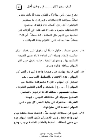 ‫2‬       ‫كيف تنجز اكثر …… في وقت أقل‬

    ‫تحرج ممن يأتى متأخرا . فلتكن معروفا بأنك ملتزم‬
        ‫تماما بمواعيد الجتماعات , وسرعان ما سيتفهم‬
         ‫العاملون أنك رجل أعمال جاد وعندها ستصبح‬
   ‫الجتماعات مثمرة . حدد الجتماعات فى أوقات غير‬
    ‫تقليدية من اليوم مثل الساعة ٠٥.١ مساءا أو ٥٤.٣‬
         ‫مساءا مما يساعد على اللتزام بدقة المواعيد .‬


 ‫٥٦ ـ تحدى نفسك . حاول دائما أن تتفوق على نفسك . ركز‬
   ‫تفكيرك ليجاد وسيلة أكثر كفاءة لداء نفس المهمة‬
   ‫المكلف بها . وبتحويلها للعبة ، فإنك تحول حتى أكثر‬
                           ‫المهام بساطه لثارة ومر ح .‬

  ‫٦٦ـ أكتب قائمة مهامك على صفحة واحدة كبيرة . أكتب كل‬
        ‫المهام ، دون الهتمام بالتسلسل المناسب . بعد‬
       ‫تسجيل كل المهام ، حلل ٣ مجموعات مختلفة من‬
 ‫المهام ) أ ، ب ، ج ( باستخدام أقلم التعليم الملونة .‬
       ‫بمجرد تقسيمهم ، يمكنك إعادة ترتيبهم بالتسلسل‬
          ‫الصحيح بسهولة فى مخططك اليومى . وبهذه‬
    ‫الطريقة ، ستتعرف فى بداية العمل كل يوم ، على‬
                       ‫المهام الصعبة التى ستواجهك .‬

‫٧٦ ــ جمـع كـل سـجلتك الهامـة معا . احتفـظ معـك بخطـة مهام‬
‫ليوم وا حد ف قط . و من الف ضل أن تكون قائ مة المهام جزء‬
‫مـن جدول أعمالك . احتفـظ بالملفات الدائمـة وتجنـب وضـع‬



                      ‫تأليف : روبرت بودش‬
                      ‫ترجمة : منال مصطفي‬
 