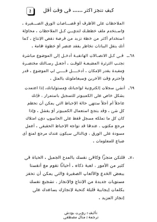 ‫2‬        ‫كيف تنجز اكثر …… في وقت أقل‬

‫الملحظات على الظرف أو قصـــاصات الورق الصـــغيرة .‬
‫واس ـتخدم ملف خطط ـك لتدوي ـن ك ــل الملحظات . محاولة‬
                         ‫ـ‬        ‫ـ‬             ‫ـ‬
‫ا ستخدام أك ثر من خ طة تز يد من فر صة ن قص النتاج . ك ما‬
       ‫أنك بنقل البيانات تخاطر بفقد عنصر أو خطوة هامة .‬

‫٨٦ ــ ف ـى ك ـل التص ـالت الهاتفي ـة أدخ ـل إلى الموضوع مباشرة‬
                    ‫ـ‬      ‫ـ‬            ‫ـ‬       ‫ـ‬    ‫ـ‬
‫تجنـب الثرثرة المضيعـة للوقـت . أجعـل رسـالتك مختصـرة‬
‫ومفيدة بقدر المكان . أدخــــل فــــى لب الموضوع . قدر‬
                ‫وأحترم وقت الخرين وسيعاملونك بالمثل .‬

 ‫٩٦ ـ أنشئ سجلت إلكترونية لواجباتك ومسئوليات ك . إذا اعتمدت‬
       ‫بشكل خاص على الكمبيوتر للتسجيل باستمرار ، فإنك‬
  ‫عاج ل ً أم أج ل ً ستنهى حالة الحباط التى يمكن أن تحطم‬
   ‫كل شئ . وقد ينجح استعمال الكمبيوتر أو يفشل . وإذا‬
 ‫كان كل ما تملكه مسجل فقط على الحاسوب دون امتلك‬
 ‫مرجع مكتوب ، عندها قد تواجه الحباط الحقيقى . أعمل‬
‫مسودة على الورق ، وبالتالى سيكون عندك مرجع لمنع أى‬
                                       ‫ضياع للمعلومات .‬



 ‫٠٧ ـ فلتكن منجزا وكافئ نفسك بالمدح الجميل . الحياة فى‬
    ‫كثير من المور ، لعبة ذكاء . أحيانا نقوم مع أنفسنا‬
 ‫ببعض الخدع واللعاب الصغيرة والتى يمكن أن تحفز‬
    ‫مستويات جديدة من النتاج والنجاز ، تشجيع نفسك‬
       ‫بكلمات إيجابية قليلة كتحية لنجازك يساعدك على‬
                                            ‫إنجاز المزيد .‬


                       ‫تأليف : روبرت بودش‬
                       ‫ترجمة : منال مصطفي‬
 