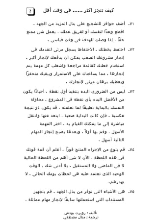 ‫2‬        ‫كيف تنجز اكثر …… في وقت أقل‬

        ‫١٧ ـ أضف حوافز للتشجيع على بذل المزيد من الجهد .‬
 ‫اقطع وعدا لنفسك أو لفريق عملك ، بعمل شئ ممتع‬
              ‫حقا ، إذا وصلت للهدف فى وقت قياسى .‬

       ‫٢٧ ـ احتفظ بخطتك . الحتفاظ بسجل مرئى لتقدمك فى‬
 ‫إنجاز مشروعك الصعب يمكن أن يدفعك لنجاز أكبر .‬
 ‫استخدم خطتك كقائمة مراجعة واشطب كل مهمة يتم‬
 ‫إنجازها . مما يساعدك على الستمرار ويبقيك متحفزا‬
                       ‫ويعطيك برهان مرئى لنجازك .‬

‫٣٧ ـ ليس من الضرورى البدء بتنفيذ أول نقطة . أحيانا يكون‬
   ‫من الفضل البدء بأى نقطة فى المشروع . محاولة‬
‫التمسك بالبداية تطبيقا لما تعلمته ، قد يكون ذو نتيجة‬
  ‫عكسية . فإن كانت البداية صعبة ، ابتعد عنها وانتقل‬
          ‫مباشرة إلى ما يمكنك القيام به . اختر المهمة‬
   ‫السهل ، وقم بها أو ل ً . وبعدها يصبح إنجاز المهام‬
                                           ‫التالية أسهل .‬

 ‫٤٧ ـ قم بنوع من الجراء المنتج فورا . أعلم أن قمة قوتك‬
‫فى هذه اللحظة ، الن ل شئ أهم من اللحظة الحالية‬
   ‫ل فى الماضى ول المستقبل . بل أدنى شك ، الوقت‬
 ‫الوحيد الذى تعتمد عليه هى لحظات يومك الحالى . ل‬
                                                ‫تهدره م .‬

        ‫٥٧ ـ هئ الشياء التى توفر من بذل الجهد . قم بتجهيز‬
 ‫المستندات التى استعملتها سابقا لنجاز مهام مماثلة ،‬


                      ‫تأليف : روبرت بودش‬
                      ‫ترجمة : منال مصطفي‬
 