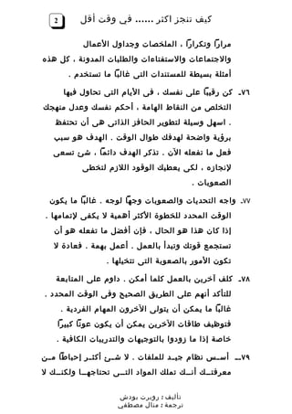 ‫2‬        ‫كيف تنجز اكثر …… في وقت أقل‬

             ‫مرارا وتكرارا ، الملخصات وجداول العمال‬
‫والجتماعات والستفتاءات والطلبات المدونة ، كل هذه‬
         ‫أمثلة بسيطة للمستندات التى غالبا ما تستخدم .‬

       ‫٦٧ ـ كن رقيبا على نفسك ، فى اليام التى تحاول فيها‬
‫التخلص من النقاط الهامة ، أحكم نفسك وعدل منهجك‬
    ‫. اسهل وسيلة لتطوير الحافز الذاتى هى أن تحتفظ‬
   ‫برؤية واضحة لهدفك طوال الوقت . الهدف هو سبب‬
   ‫فعل ما تفعله الن . تذكر الهدف دائما ، شئ تسعى‬
            ‫لنجازه ، لكى يعطيك الوقود اللزم لتخطى‬
                                              ‫الصعوبات .‬

  ‫٧٧ـ واجه التحديات والصعوبات وجها لوجه . غالبا ما يكون‬
 ‫الوقت المحدد للخطوة الكثر أهمية ل يكفى لتمامها .‬
   ‫إذا كان هذا هو الحال ، فإن أفضل ما تفعله هو أن‬
   ‫تستجمع قوتك وتبدأ بالعمل . أعمل بهمة . فعادة ل‬
                   ‫تكون المور بالصعوبة التى تتخيلها .‬

    ‫٨٧ ـ كلف آخرين بالعمل كلما أمكن . داوم على المتابعة‬
‫للتأكد أنهم على الطريق الصحيح وفى الوقت المحدد .‬
       ‫غالبا ما يمكن أن يتولى الخرون المهام الفردية .‬
    ‫فتوظيف طاقات الخرين يمكن أن يكون عونا كبيرا‬
    ‫خاصة إذا ما زودوا بالتوجيهات والتدريبات الكافية .‬

‫٩٧ ـ ـ أس ــس نظام جي ــد للملفات . ل ش ــئ أكث ــر إحباطا م ــن‬
‫معرفتــك أنــك تملك المواد التــى تحتاجهــا ولكنــك ل‬


                       ‫تأليف : روبرت بودش‬
                       ‫ترجمة : منال مصطفي‬
 