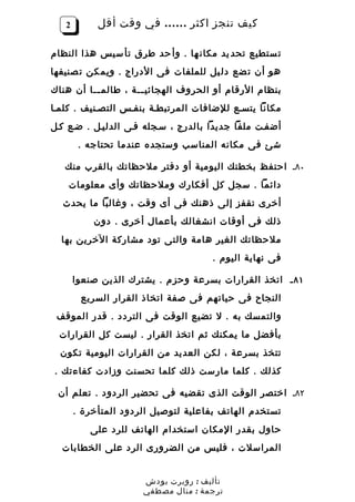 ‫2‬        ‫كيف تنجز اكثر …… في وقت أقل‬

‫ت ستطيع تحد يد مكان ها . وأ حد طرق تأ سيس هذا النظام‬
‫هو أن ت ضع دل يل للملفات فى الدراج . ويم كن ت صنيفها‬
‫بنظام الرقام أو الحروف الهجائي ــة ، طالم ــا أن هناك‬
          ‫ـ‬          ‫ـ‬
‫مكانا يتسـع للضافات المرتبطـة بنفـس التصـنيف . كلمـا‬
‫أضفـت ملفا جديدا بالدرج ، سـجله فـى الدليـل . ضـع كـل‬
        ‫شئ فى مكانه المناسب وستجده عندما تحتاجه .‬

   ‫٠٨ـ احتفظ بخطتك اليومية أو دفتر ملحظاتك بالقرب منك‬
    ‫دائما . سجل كل أفكارك وملحظاتك وأى معلومات‬
  ‫أخرى تقفز إلى ذهنك فى أى وقت ، وغالبا ما يحدث‬
           ‫ذلك فى أوقات انشغالك بأعمال أخرى . دون‬
  ‫ملحظاتك الغير هامة والتى تود مشاركة الخرين بها‬
                                     ‫فى نهاية اليوم .‬

       ‫١٨ ـ اتخذ القرارات بسرعة وحزم . يشترك الذين صنعوا‬
        ‫النجاح فى حياتهم فى صفة اتخاذ القرار السريع‬
 ‫والتمسك به . ل تضيع الوقت فى التردد . قدر الموقف‬
 ‫بأفضل ما يمكنك ثم اتخذ القرار . ليست كل القرارات‬
  ‫تتخذ بسرعة ، لكن العديد من القرارات اليومية تكون‬
‫كذلك . كلما مارست ذلك كلما تحسنت وزادت كفاءتك .‬

 ‫٢٨ـ اختصر الوقت الذى تقضيه فى تحضير الردود . تعلم أن‬
       ‫تستخدم الهاتف بفاعلية لتوصيل الردود المتأخرة .‬
          ‫حاول بقدر المكان استخدام الهاتف للرد على‬
  ‫المراسلت ، فليس من الضرورى الرد على الخطابات‬


                      ‫تأليف : روبرت بودش‬
                      ‫ترجمة : منال مصطفي‬
 